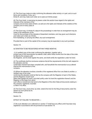 (5) The Court may make an order confirming the alteration either wholly or in part, and on such
terms and conditions, if any, as it
thinks fit, and may make such order as to costs as it thinks proper.

(6) The Court shall, in exercising its powers under this section have regard to the rights and
interests of the members of the
company and of every class of them, as well as to the rights and interests of the creditors of the
company and of every class of
them.

(7) The Court may, if it thinks fit, adjourn the proceedings in order than an arrangement may be
made to the satisfaction of the
Court for the purchase of the interests of dissentient members; and may given such directions
and make such orders as it thinks
fit for facilitating, or carrying into effect, any such arrangement;

Provided that no part of the capital of the company may be expended in any such purchase.

Section 18.

ALTERATION TO BE REGISTERED WITHIN THREE MONTHS.

 (1) A certified copy of the order confirming the alteration, together with a
printed copy of the memorandum as altered, shall, within three months from the date of the order,
be filled by the company with
the Registrar, and he shall register the same, and shall certify the registration under his hand.

(2) The certificate shall be conclusive evidence that all the requirements of this Act with respect to
the alteration and the
confirmation thereof have been complied with, and henceforth the memorandum as so altered
shall be the memorandum of the
company.

(3) Where the alteration involves a transfer of the registered office from one State to another, a
certified copy of the order
confirming the alteration shall be filed by the company with the Registrar of each of the States,
and the Registrar of each such
State shall register the same, and shall certify under his hand the registration thereof; and the
Registrar of the State from which
such office is transferred shall send to the Registrar of the other State all documents relating to
the company registered, recorded
or filed in his office.

(4) The Court may, at any time, by order, extend the time for the filing of documents under this
section by such period as its
thinks proper.

Section 19.

EFFECT OF FAILURE TO REGISTER.—

(1) No such alteration as is referred to in section 17 shall have any effect until it has been duly
registered in accordance with the provisions of sub-section 18.
 