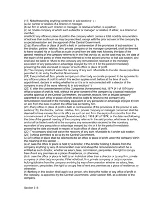 (1B) Notwithstanding anything contained in sub-section (1), -
(a) no partner or relative of a director or manager,
(b) no firm in which such director or manager, or relative of either, is a partner,
(c) no private company of which such a director or manager, or relative of either, is a director or
member,
shall hold any office or place of profit in the company which carries a total monthly remuneration
of not less than such sum as may be prescribed, except with the prior consent of the company by
a special resolution and the approval of the Central Government.
(2) (a) If any office or place of profit is held in contravention of the provisions of sub-section (1),
the director, partner, relative, firm, private company or the manager concerned, shall be deemed
to have vacated his or its office as such on and from the date next following the date of the
general meeting of the company referred to in the first proviso or, as the case may be, the date of
the expiry of the period of three months referred to in the second proviso to that sub-section, and
shall also be liable to refund to the company any remuneration received or the monetary
equivalent of any perquisite or advantage enjoyed by him or it for the period immediately
preceding the date aforesaid in respect of such office or place of profit.
(b) The company shall not waive the recovery of any sum refundable to it under clause (a) unless
permitted to do so by the Central Government.
(2A) Every individual, firm, private company or other body corporate proposed to be appointed to
any office or place of profit to which this section applies shall, before at the time of such
appointment, declare in writing whether he or it is or is not connected with a director of the
company in any of the ways referred to in sub-section (1).
(2B) If, after the commencement of the Companies (Amendment) Act, 1974 (41 of 1974) any
office or place of profit is held, without the prior consent of the company by a special resolution
and the approval of the Central Government, the partner, relative, firm or private company
appointed to such office or place of profit shall be liable to refund to the company any
remuneration received or the monetary equivalent of any perquisite or advantage enjoyed by him
on and from the date on which the office was so held by him.
(2C) If any office or place of profit is held in contravention of the provisions of the proviso to sub-
section (1B), the director, partner, relative, firm, private company or manager concerned shall be
deemed to have vacated his or its office as such on and from the expiry of six months from the
commencement of the Companies (Amendment) Act, 1974 (41 of 1974) or the date next following
the date of the general meeting of the company referred in the said proviso, whichever is earlier,
and shall be liable to refund to the company any remuneration received or the monetary
equivalent of any perquisite or advantage enjoyed by him or it for the period immediately
preceding the date aforesaid in respect of such office of place of profit.
(2D) The company shall not waive the recovery of any sum refundable to it under sub-section
(2B) [ unless permitted to do so by the Central Government.
(3) Any office or place shall be deemed to be an office or place of profit under the company within
the meaning of this section , -
(a) in case the office or place is held by a director, if the director holding it obtains from the
company anything by way of remuneration over and above the remuneration to which he is
entitled as such director, whether as salary, fees, commission, perquisites, the right to occupy
free of rent any premises as a place of residence, or otherwise;
(b) in case the office or place is held by an individual other than a director or by any firm, private
company or other body corporate, if the individual, firm, private company or body corporate
holding itobtains from the company anything by way of remuneration whether as salary, fees,
commission, perquisites, the right to occupy free of rent any premises as a place of residence, or
otherwise.
(4) Nothing in this section shall apply to a person, who being the holder of any office of profit in
the company, is appointed by the Central Government, under section 408, as a director of the
company.


Section 315
 