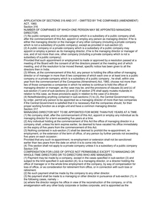 APPLICATION OF SECTIONS 316 AND 317. - OMITTED BY THE COMPANIES (AMENDMENT)
ACT, 1960.
Section 316
NUMBER OF COMPANIES OF WHICH ONE PERSON MAY BE APPOINTED MANAGING
DIRECTOR.
(1) No public company and no private company which is a subsidiary of a public company shall,
after the commencement of this Act, appoint or employ any person as managing director, if he is
either the managing director or the manager of any other company (including a private company
which is not a subsidiary of a public company), except as provided in sub-section (2).
(2) A public company or a private company which is a subsidiary of a public company may
appoint or employ a person as its managing director, if he is the managing director or manager of
one, and of not more than one, other company (including a private company which is not a
subsidiary of a public company):
Provided that such appointment or employment is made or approved by a resolution passed at a
meeting of the Board with the consent of all the directors present at the meeting and of which
meeting, and of the resolution to be moved thereat, specific notice has been given to all the
directors then in India.
(3) Where, at the commencement of this Act, any person is holding the office either of managing
director or of manager in more than 8 two companies of which each one or at least one is a public
company or a private company which is a subsidiary of a public company , he shall, within one
year from the commencement of the Companies (Amendment) Act, 1960, choose not more than
two of those companies a companies in which he wishes to continue to hold the office of
managing director or manager, as the case may be; and the provisions of clauses (b) and (c) of
sub-section (1) and of sub-sections (2) and (3) of section 276 shall apply mutatis mutandis in
relation to this case, as those provisions apply in relation to the case of a director.
(4) Notwithstanding anything contained in sub-sections (1) to (3), the Central Government may,
by order, permit any person to be appointed as a managing director of more than two companies
if the Central Government is satisfied that it is necessary that the companies should, for their
proper working function as a single unit and have a common managing director.
Section 317
MANAGING DIRECTOR NOT TO BE APPOINTED FOR MORE THAN FIVE YEARS AT A TIME.
(1) No company shall, after the commencement of this Act, appoint or employ any individual as its
managing director for a term exceeding five years at a time.
(2) Any individual holding at the commencement of this Act the office of managing director in a
company shall, unless his term expires earlier, be deemed to have vacated his office immediately
on the expiry of five years from the commencement of this Act.
(3) Nothing contained in sub-section (1) shall be deemed to prohibit the re-appointment, re-
employment, or the extension of the term of office, of any person by further periods not exceeding
five years on each occasion :
Provided that any such re-appointment, re-employment or extension shall not be sanctioned
earlier than two years from the date on which it is to come into force.
(4) This section shall not apply to a private company unless it is a subsidiary of a public company
Section 318
COMPENSATION FOR LOSS OF OFFICE NOT PERMISSIBLE EXCEPT TO MANAGING OR
WHOLE-TIME DIRECTORS OR TO DIRECTORS WHO ARE MANAGERS.
(1) Payment may be made by a company, except in the cases specified in sub-section (3) and
subject to the limit specified in sub-section (4), to a managing director, or a director holding the
office of manager or in the whole time employment of the company, by way of compensation for
loss of office, or as consideration for retirement from office, or in connection with such loss or
retirement.
(2) No such payment shall be made by the company to any other director.
(3) No payment shall be made to a managing or other director in pursuance of sub-section (1), in
the following cases, namely :-
(a) where the director resigns his office in view of the reconstruction of the company, or of its
amalgamation with any other body corporate or bodies corporate, and is appointed as the
 