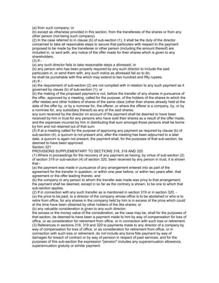 (a) from such company; or
(b) except as otherwise provided in this section, from the transferees of the shares or from any
other person (not being such company).
(2) In the case referred to in clause (b) of sub-section (1), it shall be the duty of the director
concerned to take all reasonable steps to secure that particulars with respect to the payment
proposed to be made by the transferee or other person (including the amount thereof) are
included in, or sent with, any notice of the offer made for their shares which is given to any
shareholders.
(3) If -
(a) any such director fails to take reasonable steps a aforesaid; or
(b) any person who has been properly required by any such director to include the said
particulars in, or send them with, any such notice as aforesaid fail so to do;
he shall be punishable with fine which may extend to two hundred and fifty rupees.
(4) If -
(a) the requirement of sub-section (2) are not complied with in relation to any such payment as it
governed by clause (b) of sub-section (1); or
(b) the making of the proposed payment is not, before the transfer of any shares in pursuance of
the offer, approved by a meeting, called for the purpose, of the holders of the shares to which the
offer relates and other holders of shares of the same class (other than shares already held at the
date of the offer by, or by a nominee for, the offerer, or where the offerer is a company, by, or by
a nominee for, any subsidiary thereof) as any of the said shares;
any sum received by the director on account of the payment shall be deemed to have been
received by him in trust for any persons who have sold their shares as a result of the offer made,
and the expenses incurred by him in distributing that sum amongst those persons shall be borne
by him and not retained out of that sum.
(5) If at a meeting called for the purpose of approving any payment as required by clause (b) of
sub-section (4), a quorum is not present and, after the meeting has been adjourned to a later
date, a quorum is again not present, the payment shall, for the purposes of that sub-section, be
deemed to have been approved.
Section 321
PROVISIONS SUPPLEMENTARY TO SECTIONS 318, 319 AND 320.
(1) Where in proceedings for the recovery of any payment as having, by virtue of sub-section (2)
of section 319 or sub-section (4) of section 320, been received by any person in trust, it is shown
that -
(a) the payment was made in pursuance of any arrangement entered into as part of the
agreement for the transfer in question, or within one year before, or within two years after, that
agreement or the offer leading thereto; and
(b) the company or any person to whom the transfer was made was privy to that arrangement;
the payment shall be deemed, except in so far as the contrary is shown, to be one to which that
sub-section applies.
(2) If in connection with any such transfer as is mentioned in section 319 or in section 320, -
(a) the price to be paid, to a director of the company whose office is to be abolished or who is to
retire from office, for any shares in the company held by him is in excess of the price which could
at the time have been obtained by other holders of the like shares; or
(b) any valuable consideration is given to any such director;
the excess or the money value of the consideration, as the case may be, shall for the purposes of
that section, be deemed to have been a payment made to him by way of compensation for loss of
office, or as consideration for retirement from office, or in connection with such loss or retirement.
(3) References in sections 318, 319 and 320 to payments made to any director of a company by
way of compensation for loss of office, or as consideration for retirement from office, or in
connection with such loss or retirement, do not include any bona fide payment by way of
damages for breach of contract or by way of pension in respect of past services; and for the
purposes of this sub-section the expression "pension" includes any superannuation allowance,
superannuation gratuity or similar payment.
 