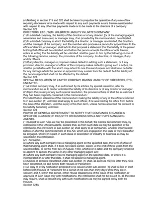 (4) Nothing in section 319 and 320 shall be taken to prejudice the operation of any rule of law
requiring disclosure to be made with respect to any such payments as are therein mentioned or
with respect to any other like payments made or to be made to the directors of a company.
Section 322
DIRECTORS, ETC., WITH UNLIMITED LIABILITY IN LIMITED COMPANY.
(1) In a limited company, the liability of the directors or of any director, [or of the managing agent,
secretaries and treasurers] or manager may, if so provided by the memorandum, be unlimited.
(2) In a limited company in which the liability of a director, or manager is unlimited, the directors,
and the manager of the company, and the member who proposes a person for appointment to the
office of director, or manager, shall add to that proposal a statement that the liability of the person
holding that office will be unlimited; and before the person accepts the office or acts therein,
notice in writing that his liability will be unlimited, shall be given to him by the following or one of
the following persons, namely, the promoters of the company, its directors, or manager, if any,
and its officers.
(3) If any director, manager or proposer makes default in adding such a statement, or if any
promoter, director, manager or officer of the company makes default in giving such a notice, he
shall be punishable with fine which may extend to one thousand rupees and shall also be liable
for any damage which the person so appointed may sustain from the default; but the liability of
the person appointed shall not be affected by the default.
Section 323
SPECIAL RESOLUTION OF LIMITED COMPANY MAKING LIABILITY OF DIRECTORS, ETC.,
UNLIMITED.
(1) A limited company may, if so authorised by its articles, by special resolution, alter its
memorandum so as to render unlimited the liability of its directors or of any director or manager.
(2) Upon the passing of any such special resolution, the provisions there of shall be as valid as if
they had been originally contained in the memorandum :
Provided that no alteration of the memorandum making the liability of any of the officers referred
to in sub-section (1) unlimited shall apply to such officer, if he was holding the office from before
the date of the alteration, until the expiry of his then term, unless he has accorded his consent to
his liability becoming unlimited.
Section 324
POWER OF CENTRAL GOVERNMENT TO NOTIFY THAT COMPANIES ENGAGED IN
SPECIFIED CLASSES OF INDUSTRY OR BUSINESS SHALL NOT HAVE MANAGING
AGENTS.
(1) Subject to such rules as may be prescribed in this behalf, the Central Government may, by
notification in the Official Gazette, declare that, as from such date as may be specified in the
notification, the provisions of sub-section (2) shall apply to all companies, whether incorporated
before or after the commencement of this Act, which are engaged on that date or may thereafter
be engaged, wholly or in part, in such class or description of industry or business as may be
specified in the notification.
(2) Thereupon, -
(a) where any such company has a managing agent on the specified date, the term of office of
that managing agent shall, if it does not expire earlier, expire, at the end of three years from the
specified date, or on the 15th day of August, 1960, whichever is later; and the company shall not
re-appoint or appoint the same or any other managing agent; and
(b) where any such company has no managing agent on the specified date, or where it is
incorporated on or after that date, it shall not appoint a managing agent.
(3) Copies of all rules prescribed under sub-section (1) shall, as soon as may be after they have
been prescribed, be laid before both Houses of Parliament.
(4) A copy of every notification proposed to be issued under sub-section (1) shall be laid in draft
before both Houses of Parliament for a period of not less than thirty days while they are in
session; and if, within that period, either House disapproves of the issue of the notification or
approves of such issue only with modifications, the notification shall not be issued or, as the case
may require, shall be issued only with such modifications as may be agreed on by both the
Houses.
Section 324A
 