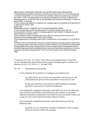 ABOLITION OF MANAGING AGENCIES AND SECRETARIES AND TREASURERS.
(1) Notwithstanding anything contained in any other provision of this Act or in the memorandum
or articles of association or in any contract to the contrary, where any company has, on the 3rd
day of April, 1970, a managing agent or secretaries and treasurers, the term of office of such
managing agent or, as the case may be, the secretaries and treasurers shall expire, if it does not
expire earlier, on that date.
(2) No company shall appoint or re-appoint any managing agent or secretaries and treasurers on
or after the 3rd of April, 1970.
Section 325
MANAGING AGENCY COMPANY NOT TO HAVE MANAGING AGENT.
(1) No company acting as the managing agent of any other company shall, after the
commencement of this Act, appoint a managing agent for itself, whether it transacts any other
kind of business in addition or not.
(2) No company having a managing agent shall, after the commencement of this Act be
appointed as the managing agent of any other company.
(3) Any appointment of managing agent made in contravention of sub-section (1) or (2) shall be
void.
(4) Where at the commencement of this Act a company having a managing agent is itself acting
as a managing agent of any other company, the term of office of the company first-mentioned as
managing agent of the other company shall, if it does not expire earlier in accordance with the
provisions applicable thereto immediately before such commencement [including any provisions
contained in the Indian Companies Act, 1913 (7 of 1913)], expire on the 15th day of August,
1956.




** Sections 324, 324A, 325, 325A, 326 to 348 are not reproduced here as they have
become redundant after the abolition of the system of managing agent, secretaries and
treasurers by Act 17 of 1969 w.e.f. 3rd April, 1670.

Sec 349     -   Determination of net profits.

        (1) In computing the net profits of a company in any financial year

                (a) credit shall be given for the sums specified in sub-section (2), and
                credit shall not be given for those specified in sub-section (3); and

                (b) the sums specified in sub-section (4) shall be deducted, and those
                specified in sub-section (5) shall not be deducted.

        (2) In making the computation aforesaid, credit shall be given for the following
        sums: bounties and subsidies received from any Government, or any public
        authority constituted or authorised in this behalf, by any Government, unless and
        except in so far as the Central Government otherwise directs.

        (3) In making the computation aforesaid, credit shall not be given for the
        following sums:

                (a) profits, by way of premium, on shares or debentures of the company,
                which are issued or sold by the company;
 