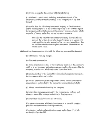 (b) profits on sales by the company of forfeited shares;

       (c) profits of a capital nature including profits from the sale of the
       undertaking or any of the undertakings of the company or of any part
       thereof;

       (d) profits from the sale of any immovable property or fixed assets of a
       capital nature comprised in the undertaking or any of the undertakings of
       the company, unless the business of the company consists, whether wholly
       or partly, of buying and selling any such property or assets:

              Provided that where the amount for which any fixed asset is sold
              exceeds the written down value thereof referred to in section 350,
              credit shall be given for so much of the excess as is not higher than
              the difference between the original cost of that fixed asset and its
              written down value.

(4) In making the computation aforesaid, the following sums shall be deducted:

       (a) all the usual working charges;

       (b) directors' remuneration;

       (c) bonus or commission paid or payable to any member of the company's
       staff, or to any engineer, technician or person employed or engaged by the
       company, whether on a whole-time or on a part-time basis;

       (d) any tax notified by the Central Government as being in the nature of a
       tax on excess or abnormal profits;

       (e) any tax on business profits imposed for special reasons or in special
       circumstances and notified by the Central Government in this behalf;

       (f) interest on debentures issued by the company;

       (g) interest on mortgages executed by the company and on loans and
       advances secured by a charge on its fixed or floating assets;

       (h) interest on unsecured loans and advances;

       (i) expenses on repairs, whether to immovable or to movable property,
       provided the repairs are not of a capital nature;

       (j) outgoings inclusive of contributions made under clause (e) of sub-
       section (1) of section 293;
 