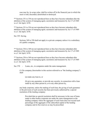 case may be, its scrap value, shall be written off in the financial year in which the
       asset is sold, discarded, demolished or destroyed.

** Sections 351 to 354 are not reproduced here as they have become redundant after the
abolition of the system of managing agent, secretaries and treasurers by Act 17 of 1969
w.e.f. 3rd April, 1670.

** Sections 351 to 354 are not reproduced here as they have become redundant after
abolition of the system of managing agent, secretaries and treasurers by Act 17 of 1969
w.e.f. 3rd April, 1670.

Sec 355. Saving.

       Sections 349 to 350 shall not apply to a private company unless it is a subsidiary
       of a public company.


** Sections 356 to 369 are not reproduced here as they have become redundant after
abolition of the system of managing agent, secretaries and treasurers by Act 17 of 1969
w.e.f. 3rd April, 1670.

** Sections 356 to 369 are not reproduced here as they have become redundant after
abolition of the system of managing agent, secretaries and treasurers by Act 17 of 1969
w.e.f. 3rd April, 1670.

Sec 370    -   Loans, etc., to companies under the same management.

       (1) No company (hereinafter in this section referred to as "the lending company")
       shall

               (a) make any loan to, or

               (b) give any guarantee, or provide any security, in connection with a loan
               made by any other person to, or to any other person by,

       any body corporate, unless the making of such loan, the giving of such guarantee
       or the provision of such security has been previously authorised by a special
       resolution of the lending company:

               Provided that no special resolution shall be necessary in the case of loans
               made to other bodies corporate not under the same management as the
               lending company where the aggregate of such loans does not exceed such
               percentage of the aggregate of the subscribed capital of the lending
               company and its free reserves as may be prescribed:
 