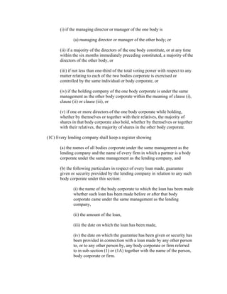 (i) if the managing director or manager of the one body is

              (a) managing director or manager of the other body; or

       (ii) if a majority of the directors of the one body constitute, or at any time
       within the six months immediately preceding constituted, a majority of the
       directors of the other body, or

       (iii) if not less than one-third of the total voting power with respect to any
       matter relating to each of the two bodies corporate is exercised or
       controlled by the same individual or body corporate, or

       (iv) if the holding company of the one body corporate is under the same
       management as the other body corporate within the meaning of clause (i),
       clause (ii) or clause (iii), or

       (v) if one or more directors of the one body corporate while holding,
       whether by themselves or together with their relatives, the majority of
       shares in that body corporate also hold, whether by themselves or together
       with their relatives, the majority of shares in the other body corporate.

(1C) Every lending company shall keep a register showing

       (a) the names of all bodies corporate under the same management as the
       lending company and the name of every firm in which a partner is a body
       corporate under the same management as the lending company, and

       (b) the following particulars in respect of every loan made, guarantee
       given or security provided by the lending company in relation to any such
       body corporate under this section:

              (i) the name of the body corporate to which the loan has been made
              whether such loan has been made before or after that body
              corporate came under the same management as the lending
              company,

              (ii) the amount of the loan,

              (iii) the date on which the loan has been made,

              (iv) the date on which the guarantee has been given or security has
              been provided in connection with a loan made by any other person
              to, or to any other person by, any body corporate or firm referred
              to in sub-section (1) or (1A) together with the name of the person,
              body corporate or firm.
 