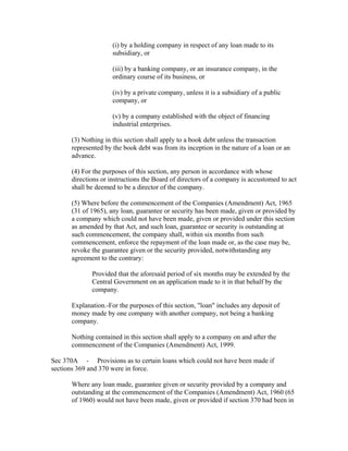(i) by a holding company in respect of any loan made to its
                     subsidiary, or

                     (iii) by a banking company, or an insurance company, in the
                     ordinary course of its business, or

                     (iv) by a private company, unless it is a subsidiary of a public
                     company, or

                     (v) by a company established with the object of financing
                     industrial enterprises.

      (3) Nothing in this section shall apply to a book debt unless the transaction
      represented by the book debt was from its inception in the nature of a loan or an
      advance.

      (4) For the purposes of this section, any person in accordance with whose
      directions or instructions the Board of directors of a company is accustomed to act
      shall be deemed to be a director of the company.

      (5) Where before the commencement of the Companies (Amendment) Act, 1965
      (31 of 1965), any loan, guarantee or security has been made, given or provided by
      a company which could not have been made, given or provided under this section
      as amended by that Act, and such loan, guarantee or security is outstanding at
      such commencement, the company shall, within six months from such
      commencement, enforce the repayment of the loan made or, as the case may be,
      revoke the guarantee given or the security provided, notwithstanding any
      agreement to the contrary:

             Provided that the aforesaid period of six months may be extended by the
             Central Government on an application made to it in that behalf by the
             company.

      Explanation.-For the purposes of this section, "loan" includes any deposit of
      money made by one company with another company, not being a banking
      company.

      Nothing contained in this section shall apply to a company on and after the
      commencement of the Companies (Amendment) Act, 1999.

Sec 370A - Provisions as to certain loans which could not have been made if
sections 369 and 370 were in force.

      Where any loan made, guarantee given or security provided by a company and
      outstanding at the commencement of the Companies (Amendment) Act, 1960 (65
      of 1960) would not have been made, given or provided if section 370 had been in
 