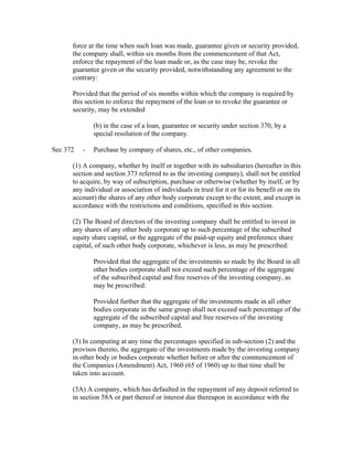 force at the time when such loan was made, guarantee given or security provided,
      the company shall, within six months from the commencement of that Act,
      enforce the repayment of the loan made or, as the case may be, revoke the
      guarantee given or the security provided, notwithstanding any agreement to the
      contrary:

      Provided that the period of six months within which the company is required by
      this section to enforce the repayment of the loan or to revoke the guarantee or
      security, may be extended

              (b) in the case of a loan, guarantee or security under section 370, by a
              special resolution of the company.

Sec 372   -   Purchase by company of shares, etc., of other companies.

      (1) A company, whether by itself or together with its subsidiaries (hereafter in this
      section and section 373 referred to as the investing company), shall not be entitled
      to acquire, by way of subscription, purchase or otherwise (whether by itself, or by
      any individual or association of individuals in trust for it or for its benefit or on its
      account) the shares of any other body corporate except to the extent, and except in
      accordance with the restrictions and conditions, specified in this section.

      (2) The Board of directors of the investing company shall be entitled to invest in
      any shares of any other body corporate up to such percentage of the subscribed
      equity share capital, or the aggregate of the paid-up equity and preference share
      capital, of such other body corporate, whichever is less, as may be prescribed:

              Provided that the aggregate of the investments so made by the Board in all
              other bodies corporate shall not exceed such percentage of the aggregate
              of the subscribed capital and free reserves of the investing company, as
              may be prescribed:

              Provided further that the aggregate of the investments made in all other
              bodies corporate in the same group shall not exceed such percentage of the
              aggregate of the subscribed capital and free reserves of the investing
              company, as may be prescribed.

      (3) In computing at any time the percentages specified in sub-section (2) and the
      provisos thereto, the aggregate of the investments made by the investing company
      in other body or bodies corporate whether before or after the commencement of
      the Companies (Amendment) Act, 1960 (65 of 1960) up to that time shall be
      taken into account.

      (3A) A company, which has defaulted in the repayment of any deposit referred to
      in section 58A or part thereof or interest due thereupon in accordance with the
 