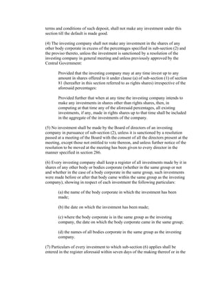 terms and conditions of such deposit, shall not make any investment under this
section till the default is made good.

(4) The investing company shall not make any investment in the shares of any
other body corporate in excess of the percentages specified in sub-section (2) and
the proviso thereto, unless the investment is sanctioned by a resolution of the
investing company in general meeting and unless previously approved by the
Central Government:

       Provided that the investing company may at any time invest up to any
       amount in shares offered to it under clause (a) of sub-section (1) of section
       81 (hereafter in this section referred to as rights shares) irrespective of the
       aforesaid percentages:

       Provided further that when at any time the investing company intends to
       make any investments in shares other than rights shares, then, in
       computing at that time any of the aforesaid percentages, all existing
       investments, if any, made in rights shares up to that time shall be included
       in the aggregate of the investments of the company.

(5) No investment shall be made by the Board of directors of an investing
company in pursuance of sub-section (2), unless it is sanctioned by a resolution
passed at a meeting of the Board with the consent of all the directors present at the
meeting, except those not entitled to vote thereon, and unless further notice of the
resolution to be moved at the meeting has been given to every director in the
manner specified in section 286.

(6) Every investing company shall keep a register of all investments made by it in
shares of any other body or bodies corporate (whether in the same group or not
and whether in the case of a body corporate in the same group, such investments
were made before or after that body came within the same group as the investing
company), showing in respect of each investment the following particulars:

       (a) the name of the body corporate in which the investment has been
       made;

       (b) the date on which the investment has been made;

       (c) where the body corporate is in the same group as the investing
       company, the date on which the body corporate came in the same group;

       (d) the names of all bodies corporate in the same group as the investing
       company.

(7) Particulars of every investment to which sub-section (6) applies shall be
entered in the register aforesaid within seven days of the making thereof or in the
 