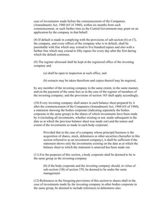 case of investments made before the commencement of the Companies
(Amendment) Act, 1960 (65 of 1960), within six months from such
commencement, or such further time as the Central Government may grant on an
application by the company in that behalf.

(8) If default is made in complying with the provisions of sub-section (6) or (7),
the company, and every officer of the company who is in default, shall be
punishable with fine which may extend to five hundred rupees and also with a
further fine which may extend to fifty rupees for every day after the first during
which the default continues.

(9) The register aforesaid shall be kept at the registered office of the investing
company and

       (a) shall be open to inspection at such office, and

       (b) extracts may be taken therefrom and copies thereof may be required,

by any member of the investing company to the same extent, in the same manner,
and on the payment of the same fees as in the case of the register of members of
the investing company; and the provisions of section 163 shall apply accordingly.

(10) Every investing company shall annex in each balance sheet prepared by it
after the commencement of the Companies (Amendment) Act, 1960 (65 of 1960),
a statement showing the bodies corporate (indicating separately the bodies
corporate in the same group) in the shares of which investments have been made
by it (including all investments, whether existing or not, made subsequent to the
date as at which the previous balance sheet was made out) and the nature and
extent of the investments so made in each body corporate:

       Provided that in the case of a company whose principal business is the
       acquisition of shares, stock, debentures or other securities (hereafter in this
       section referred to as an investment company), it shall be sufficient if the
       statement shows only the investments existing on the date as at which the
       balance sheet to which the statement is annexed has been made out.

(11) For the purposes of this section, a body corporate shall be deemed to be in
the same group as the investing company

       (b) if the body corporate and the investing company should, in virtue of
       sub-section (1B) of section 370, be deemed to be under the same
       management.

(12) References in the foregoing provisions of this section to shares shall in the
case of investments made by the investing company in other bodies corporate in
the same group, be deemed to include references to debentures also.
 
