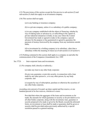 (13) The provisions of this section except the first proviso to sub-section (2) and
      sub-section (5) shall also apply to an investment company.

      (14) This section shall not apply

               (a) to any banking or insurance company;

               (b) to a private company, unless it is a subsidiary of a public company;

               (c) to any company established with the object of financing, whether by
               way of making loans or advances to, or subscribing to the capital of,
               private industrial enterprises in India, in any case where the Central
               Government has made or agreed to make to the company a special
               advance for the purpose or has guaranteed or agreed to guarantee the
               payment of moneys borrowed by the company from any institution outside
               India;

               (d) to investments by a holding company in its subsidiary, other than a
               subsidiary within the meaning of clause (a) of sub-section (1) of section 4;

      (15) Nothing contained in this section shall apply to a company on and after the
      commencement of the Companies (Amendment) Act, 1999

Sec 372A   -    Inter-corporate loans and investments.

      (1) No company shall, directly or indirectly,-

               (a) make any loan to any other body corporate:

               (b) give any guarantee, or provide security, in connection with a loan
               made by any other person to , or to any other person, by any body
               corporate: and

               (c) acquire by way of subscription, purchase or otherwise the securities of
               any other body corporate,

      exceeding sixty percent of its paid -up share capital and free reserve, or one
      hundred percent of its free reserves, whichever is more:

               Provided that where the aggregate of the loans and investments so far
               made, the amounts for which guarantee or security so far provided to or in
               all other bodies corporate, along with the investment, loan, guarantee or
               security proposed to be made or given by the Board, exceeds the aforesaid
               limits, no investment or loan shall be made or guarantee shall be given or
               security shall be provided unless previously authorised by a special
               resolution passed in a general meeting:
 