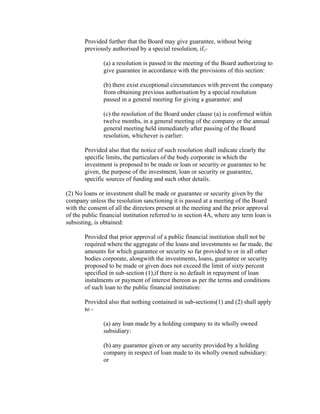 Provided further that the Board may give guarantee, without being
       previously authorised by a special resolution, if,-

               (a) a resolution is passed in the meeting of the Board authorizing to
               give guarantee in accordance with the provisions of this section:

               (b) there exist exceptional circumstances with prevent the company
               from obtaining previous authorisation by a special resolution
               passed in a general meeting for giving a guarantee: and

               (c) the resolution of the Board under clause (a) is confirmed within
               twelve months, in a general meeting of the company or the annual
               general meeting held immediately after passing of the Board
               resolution, whichever is earlier:

       Provided also that the notice of such resolution shall indicate clearly the
       specific limits, the particulars of the body corporate in which the
       investment is proposed to be made or loan or security or guarantee to be
       given, the purpose of the investment, loan or security or guarantee,
       specific sources of funding and such other details.

(2) No loans or investment shall be made or guarantee or security given by the
company unless the resolution sanctioning it is passed at a meeting of the Board
with the consent of all the directors present at the meeting and the prior approval
of the public financial institution referred to in section 4A, where any term loan is
subsisting, is obtained:

       Provided that prior approval of a public financial institution shall not be
       required where the aggregate of the loans and investments so far made, the
       amounts for which guarantee or security so far provided to or in all other
       bodies corporate, alongwith the investments, loans, guarantee or security
       proposed to be made or given does not exceed the limit of sixty percent
       specified in sub-section (1),if there is no default in repayment of loan
       instalments or payment of interest thereon as per the terms and conditions
       of such loan to the public financial institution:

       Provided also that nothing contained in sub-sections(1) and (2) shall apply
       to -

               (a) any loan made by a holding company to its wholly owned
               subsidiary:

               (b) any guarantee given or any security provided by a holding
               company in respect of loan made to its wholly owned subsidiary:
               or
 
