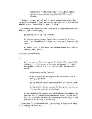 (c) acquisition by a holding company, by way of subscription,
                purchases or otherwise, the securities of its wholly owned
                subsidiary.

(3) No loan to any body corporate shall be made at a rate of interest lower than
the prevailing bank rate, being the standard rate made public under section section
49 of the Reserve Bank of India Act, 1934 (2 of 1934)

(4)No company, which has defaulted in complying with the provisions of section
58A, shall, directly or indirectly,-

        (a) make any loan to any body corporate:

        (b) give any guarantee, or provide security, in connection with a loan
        made by any other person to, or to any other person by, anybody corporate
        : and

        (c) acquire, by way of subscription, purchase or otherwise the securities of
        any other body corporate,

till such default is subsisting.

(5)

        (a) Every company shall keep a register showing the following particulars
        in respect of every investment or loan made, guarantee given or security
        provided by it in relation to any body corporate under sub-section (1),
        namely:-

                (i) the name of the body corporate:

                (ii) the amount, terms and purpose of the investment or loan or
                security or guarantee

                (iii) the date on which the investment or loan has been made: and

                (iv) the date on which the guarantee has been given or security has
                been provided in connection with a loan.

        (c) The particulars of investment, loan, guarantee or security referred to in
        clause (a) shall be entered chronologically in the register aforesaid within
        seven days of the making of such investment or loan, or the giving of such
        guarantee or the provision of such security.

(6)The register referred to in sub-section (5) shall be kept at the registered office
of the company concerned and -
 