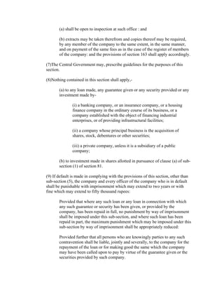 (a) shall be open to inspection at such office : and

       (b) extracts may be taken therefrom and copies thereof may be required,
       by any member of the company to the same extent, in the same manner,
       and on payment of the same fees as in the case of the register of members
       of the company: and the provisions of section 163 shall apply accordingly.

(7)The Central Government may, prescribe guidelines for the purposes of this
section.

(8)Nothing contained in this section shall apply,-

       (a) to any loan made, any guarantee given or any security provided or any
       investment made by-

               (i) a banking company, or an insurance company, or a housing
               finance company in the ordinary course of its business, or a
               company established with the object of financing industrial
               enterprises, or of providing infrastructural facilities;

               (ii) a company whose principal business is the acquisition of
               shares, stock, debentures or other securities;

               (iii) a private company, unless it is a subsidiary of a public
               company;

       (b) to investment made in shares allotted in pursuance of clause (a) of sub-
       section (1) of section 81.

(9) If default is made in complying with the provisions of this section, other than
sub-section (5), the company and every officer of the company who is in default
shall be punishable with imprisonment which may extend to two years or with
fine which may extend to fifty thousand rupees:

       Provided that where any such loan or any loan in connection with which
       any such guarantee or security has been given, or provided by the
       company, has been repaid in full, no punishment by way of imprisonment
       shall be imposed under this sub-section, and where such loan has been
       repaid in part, the maximum punishment which may be imposed under this
       sub-section by way of imprisonment shall be appropriately reduced:

       Provided further that all persons who are knowingly parties to any such
       contravention shall be liable, jointly and severally, to the company for the
       repayment of the loan or for making good the same which the company
       may have been called upon to pay by virtue of the guarantee given or the
       securities provided by such company.
 