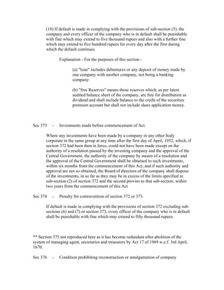(10) If default is made in complying with the provisions of sub-section (5), the
       company and every officer of the company who is in default shall be punishable
       with fine which may extend to five thousand rupees and also with a further fine
       which may extend to five hundred rupees for every day after the first during
       which the default continues.

               Explanation - For the purposes of this section -

                      (a) "loan" includes debentures or any deposit of money made by
                      one company with another company, not being a banking
                      company:

                      (b) "free Reserves" means those reserves which, as per latest
                      audited balance sheet of the company, are free for distribution as
                      dividend and shall include balance to the credit of the securities
                      premium account but shall not include share application money.



Sec 373    -   Investments made before commencement of Act.

       Where any investments have been made by a company in any other body
       corporate in the same group at any time after the first day of April, 1952, which, if
       section 372 had been then in force, could not have been made except on the
       authority of a resolution passed by the investing company and the approval of the
       Central Government, the authority of the company by means of a resolution and
       the approval of the Central Government shall be obtained to such investments,
       within six months from the commencement of this Act; and if such authority and
       approval are not so obtained, the Board of directors of the company shall dispose
       of the investments, in so far as they may be in excess of the limits specified in
       sub-section (2) of section 372 and the second proviso to that sub-section, within
       two years from the commencement of this Act

Sec 374    -   Penalty for contravention of section 372 or 373.

       If default is made in complying with the provisions of section 372 excluding sub-
       sections (6) and (7) or section 373, every officer of the company who is in default
       shall be punishable with fine which may extend to fifty thousand rupees.



** Section 375 not reproduced here as it has become redundant after abolition of the
system of managing agent, secretaries and treasurers by Act 17 of 1969 w.e.f. 3rd April,
1670.

Sec 376    -   Condition prohibiting reconstruction or amalgamation of company
 
