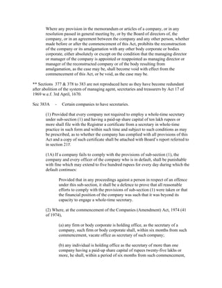 Where any provision in the memorandum or articles of a company, or in any
       resolution passed in general meeting by, or by the Board of directors of, the
       company, or in an agreement between the company and any other person, whether
       made before or after the commencement of this Act, prohibits the reconstruction
       of the company or its amalgamation with any other body corporate or bodies
       corporate, either absolutely or except on the condition that the managing director
       or manager of the company is appointed or reappointed as managing director or
       manager of the reconstructed company or of the body resulting from
       amalgamation, as the case may be, shall become void with effect from the
       commencement of this Act, or be void, as the case may be.

** Sections 377 & 378 to 383 are not reproduced here as they have become redundant
after abolition of the system of managing agent, secretaries and treasurers by Act 17 of
1969 w.e.f. 3rd April, 1670.

Sec 383A     -    Certain companies to have secretaries.

       (1) Provided that every company not required to employ a whole-time secretary
       under sub-section (1) and having a paid-up share capital of ten lakh rupees or
       more shall file with the Registrar a certificate from a secretary in whole-time
       practice in such form and within such time and subject to such conditions as may
       be prescribed, as to whether the company has complied with all provisions of this
       Act and a copy of such certificate shall be attached with Board’s report referred to
       in section 217.

       (1A) If a company fails to comply with the provisions of sub-section (1), the
       company and every officer of the company who is in default, shall be punishable
       with fine which may extend to five hundred rupees for every day during which the
       default continues:

                 Provided that in any proceedings against a person in respect of an offence
                 under this sub-section, it shall be a defence to prove that all reasonable
                 efforts to comply with the provisions of sub-section (1) were taken or that
                 the financial position of the company was such that it was beyond its
                 capacity to engage a whole-time secretary.

       (2) Where, at the commencement of the Companies (Amendment) Act, 1974 (41
       of 1974),

                 (a) any firm or body corporate is holding office, as the secretary of a
                 company, such firm or body corporate shall, within six months from such
                 commencement, vacate office as secretary of such company;

                 (b) any individual is holding office as the secretary of more than one
                 company having a paid-up share capital of rupees twenty-five lakhs or
                 more, he shall, within a period of six months from such commencement,
 