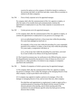 exercise his option as to the company of which he intends to continue as
              the secretary and shall, on and from such date, vacate office as secretary in
              relation to all other companies.

Sec 384   -   Firm or body corporate not to be appointed manager.

      No company shall, after the commencement of this Act, appoint or employ, or
      after the expiry of six months from such commencement, continue the
      appointment or employment of, any firm, body corporate or association as its
      manager.

Sec 385   -   Certain persons not to be appointed managers.

      (1) No company shall, after the commencement of this Act, appoint or employ, or
      continue the appointment or employment of, any person as its manager who

              (a) is an undischarged insolvent, or has at any time within the preceding
              five years been adjudged an insolvent; or

              (b) suspends, or has at any time within the preceding five years suspended,
              payment to his creditors; or makes, or has at any time within the preceding
              five years made, a composition with them; or

              (c) is, or has at any time within the preceding five years been, convicted
              by a Court in India of an offence involving moral turpitude.

      (2) The Central Government may, by notification in the Official Gazette, remove
      the disqualification incurred by any person in virtue of clause (a), (b) or (c) of
      sub-section (1), either generally or in relation to any company or companies
      specified in the notification.

Sec 386   -   Number of companies of which a person may be appointed manager.

      (1) No company shall, after the commencement of this Act, appoint or employ
      any person as manager, if he is either the manager or the managing director of any
      other company, except as provided in sub-section (2).

      (2) A company may appoint or employ a person as its manager, if he is the
      manager or managing director of one, and not more than one, other company:

              Provided that such appointment or employment is made or approved by a
              resolution passed at a meeting of the Board with the consent of all the
              directors present at the meeting, and of which meeting and of the
              resolution to be moved thereat, specific notice has been given to all the
              directors then in India.
 