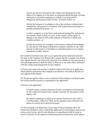 (a) that any person concerned in the conduct and management of the
       affairs of a company is or has been in connection therewith guilty of fraud,
       misfeasance, persistent negligence or default in carrying out his
       obligations and functions under the law, or breach of trust ; or

       (b) that the business of a company is not or has not been conducted and
       managed by such person in accordance with sound business principles or
       prudent commercial practices ; or

       (c) that a company is or has been conducted and managed by such person
       in a manner which is likely to cause, or has caused, serious injury or
       damage to the interest of the trade, industry or business to which such
       company pertains ; or

       (d) that the business of a company is or has been conducted and managed
       by such person with intent to defraud its creditors, members or any other
       persons or otherwise for a fraudulent or unlawful purpose or in a manner
       prejudicial to public interest,

the Central Government may state a case against the person aforesaid and refer
the same to the Company Law Board with a request that the Company Law Board
may inquire into the case and record a decision as to whether or not such person is
a fit and proper person to hold the office of director or any other office connected
with the conduct and management of any company.

(2) Every case under sub-section (1) shall be stated in the form of an application
which shall be presented to the Company Law Board or such officer thereof as it
may appoint in this behalf.

(3) The person against whom a case is referred to the Company Law Board under
this section shall be joined as a respondent to the application.

(4) Every such application

       (a) shall contain a concise statement of such circumstances and materials
       as the Central Government may consider necessary for the purpose of the
       inquiry, and

       (b) shall be signed and verified in the manner laid down in the Code of
       Civil Procedure, 1908 (5 of 1908), for the signature and verification of a
       plaint in a suit by the Central Government.

(5) The Company Law Board may at any stage of the proceedings allow the
Central Government to alter or amend the application in such manner and on such
terms as may be just, and all such alterations or amendments shall be made as
may be necessary for the purpose of determining the real questions in the inquiry.
 