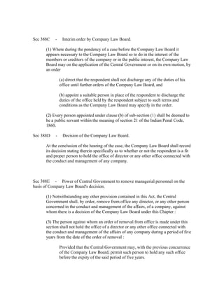 Sec 388C   -    Interim order by Company Law Board.

      (1) Where during the pendency of a case before the Company Law Board it
      appears necessary to the Company Law Board so to do in the interest of the
      members or creditors of the company or in the public interest, the Company Law
      Board may on the application of the Central Government or on its own motion, by
      an order

               (a) direct that the respondent shall not discharge any of the duties of his
               office until further orders of the Company Law Board, and

               (b) appoint a suitable person in place of the respondent to discharge the
               duties of the office held by the respondent subject to such terms and
               conditions as the Company Law Board may specify in the order.

      (2) Every person appointed under clause (b) of sub-section (1) shall be deemed to
      be a public servant within the meaning of section 21 of the Indian Penal Code,
      1860.

Sec 388D   -    Decision of the Company Law Board.

      At the conclusion of the hearing of the case, the Company Law Board shall record
      its decision stating therein specifically as to whether or not the respondent is a fit
      and proper person to hold the office of director or any other office connected with
      the conduct and management of any company.



Sec 388E - Power of Central Government to remove managerial personnel on the
basis of Company Law Board's decision.

      (1) Notwithstanding any other provision contained in this Act, the Central
      Government shall, by order, remove from office any director, or any other person
      concerned in the conduct and management of the affairs, of a company, against
      whom there is a decision of the Company Law Board under this Chapter :

      (3) The person against whom an order of removal from office is made under this
      section shall not hold the office of a director or any other office connected with
      the conduct and management of the affairs of any company during a period of five
      years from the date of the order of removal :

               Provided that the Central Government may, with the previous concurrence
               of the Company Law Board, permit such person to hold any such office
               before the expiry of the said period of five years.
 