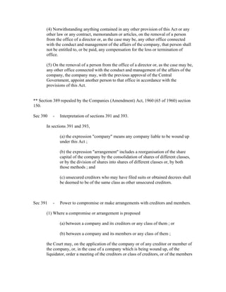 (4) Notwithstanding anything contained in any other provision of this Act or any
       other law or any contract, memorandum or articles, on the removal of a person
       from the office of a director or, as the case may be, any other office connected
       with the conduct and management of the affairs of the company, that person shall
       not be entitled to, or be paid, any compensation for the loss or termination of
       office.

       (5) On the removal of a person from the office of a director or, as the case may be,
       any other office connected with the conduct and management of the affairs of the
       company, the company may, with the previous approval of the Central
       Government, appoint another person to that office in accordance with the
       provisions of this Act.


** Section 389 repealed by the Companies (Amendment) Act, 1960 (65 of 1960) section
150.

Sec 390   -   Interpretation of sections 391 and 393.

       In sections 391 and 393,

              (a) the expression "company" means any company liable to be wound up
              under this Act ;

              (b) the expression "arrangement" includes a reorganisation of the share
              capital of the company by the consolidation of shares of different classes,
              or by the division of shares into shares of different classes or, by both
              those methods ; and

              (c) unsecured creditors who may have filed suits or obtained decrees shall
              be deemed to be of the same class as other unsecured creditors.



Sec 391   -   Power to compromise or make arrangements with creditors and members.

       (1) Where a compromise or arrangement is proposed

              (a) between a company and its creditors or any class of them ; or

              (b) between a company and its members or any class of them ;

       the Court may, on the application of the company or of any creditor or member of
       the company, or, in the case of a company which is being wound up, of the
       liquidator, order a meeting of the creditors or class of creditors, or of the members
 
