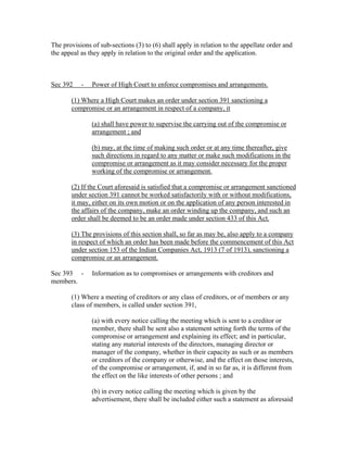 The provisions of sub-sections (3) to (6) shall apply in relation to the appellate order and
the appeal as they apply in relation to the original order and the application.



Sec 392    -   Power of High Court to enforce compromises and arrangements.

       (1) Where a High Court makes an order under section 391 sanctioning a
       compromise or an arrangement in respect of a company, it

               (a) shall have power to supervise the carrying out of the compromise or
               arrangement ; and

               (b) may, at the time of making such order or at any time thereafter, give
               such directions in regard to any matter or make such modifications in the
               compromise or arrangement as it may consider necessary for the proper
               working of the compromise or arrangement.

       (2) If the Court aforesaid is satisfied that a compromise or arrangement sanctioned
       under section 391 cannot be worked satisfactorily with or without modifications,
       it may, either on its own motion or on the application of any person interested in
       the affairs of the company, make an order winding up the company, and such an
       order shall be deemed to be an order made under section 433 of this Act.

       (3) The provisions of this section shall, so far as may be, also apply to a company
       in respect of which an order has been made before the commencement of this Act
       under section 153 of the Indian Companies Act, 1913 (7 of 1913), sanctioning a
       compromise or an arrangement.

Sec 393 -      Information as to compromises or arrangements with creditors and
members.

       (1) Where a meeting of creditors or any class of creditors, or of members or any
       class of members, is called under section 391,

               (a) with every notice calling the meeting which is sent to a creditor or
               member, there shall be sent also a statement setting forth the terms of the
               compromise or arrangement and explaining its effect; and in particular,
               stating any material interests of the directors, managing director or
               manager of the company, whether in their capacity as such or as members
               or creditors of the company or otherwise, and the effect on those interests,
               of the compromise or arrangement, if, and in so far as, it is different from
               the effect on the like interests of other persons ; and

               (b) in every notice calling the meeting which is given by the
               advertisement, there shall be included either such a statement as aforesaid
 