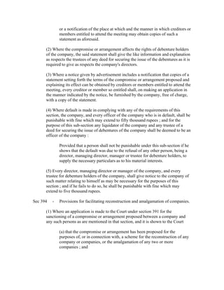 or a notification of the place at which and the manner in which creditors or
              members entitled to attend the meeting may obtain copies of such a
              statement as aforesaid.

      (2) Where the compromise or arrangement affects the rights of debenture holders
      of the company, the said statement shall give the like information and explanation
      as respects the trustees of any deed for securing the issue of the debentures as it is
      required to give as respects the company's directors.

      (3) Where a notice given by advertisement includes a notification that copies of a
      statement setting forth the terms of the compromise or arrangement proposed and
      explaining its effect can be obtained by creditors or members entitled to attend the
      meeting, every creditor or member so entitled shall, on making an application in
      the manner indicated by the notice, be furnished by the company, free of charge,
      with a copy of the statement.

      (4) Where default is made in complying with any of the requirements of this
      section, the company, and every officer of the company who is in default, shall be
      punishable with fine which may extend to fifty thousand rupees ; and for the
      purpose of this sub-section any liquidator of the company and any trustee of a
      deed for securing the issue of debentures of the company shall be deemed to be an
      officer of the company :

              Provided that a person shall not be punishable under this sub-section if he
              shows that the default was due to the refusal of any other person, being a
              director, managing director, manager or trustee for debenture holders, to
              supply the necessary particulars as to his material interests.

      (5) Every director, managing director or manager of the company, and every
      trustee for debenture holders of the company, shall give notice to the company of
      such matter relating to himself as may be necessary for the purposes of this
      section ; and if he fails to do so, he shall be punishable with fine which may
      extend to five thousand rupees.

Sec 394   -   Provisions for facilitating reconstruction and amalgamation of companies.

      (1) Where an application is made to the Court under section 391 for the
      sanctioning of a compromise or arrangement proposed between a company and
      any such persons as are mentioned in that section, and it is shown to the Court

              (a) that the compromise or arrangement has been proposed for the
              purposes of, or in connection with, a scheme for the reconstruction of any
              company or companies, or the amalgamation of any two or more
              companies ; and
 