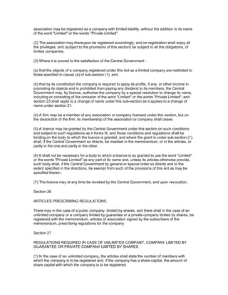 association may be registered as a company with limited liability, without the addition to its name
of the word "Limited" or the words "Private Limited".

(2) The association may thereupon be registered accordingly; and on registration shall enjoy all
the privileges, and (subject to the provisions of this section) be subject to all the obligations, of
limited companies.

(3) Where it is proved to the satisfaction of the Central Government -

(a) that the objects of a company registered under this Act as a limited company are restricted to
those specified in clause (a) of sub-section (1), and

(b) that by its constitution the company is required to apply its profits, if any, or other income in
promoting its objects and is prohibited from paying any dividend to its members, the Central
Government may, by licence, authorise the company by a special resolution to change its name,
including or consisting of the omission of the word "Limited" or the words "Private Limited"; and
section 23 shall apply to a change of name under this sub-section as it applies to a change of
name under section 21.

(4) A firm may be a member of any association or company licensed under this section, but on
the dissolution of the firm, its membership of the association or company shall cease.

(5) A licence may be granted by the Central Government under this section on such conditions
and subject to such regulations as it thinks fit, and those conditions and regulations shall be
binding on the body to which the licence is granted, and where the grant is under sub-section (1),
shall, if the Central Government so directs, be inserted in the memorandum, or in the articles, or
partly in the one and partly in the other.

(6) It shall not be necessary for a body to which a licence is so granted to use the word "Limited"
or the words "Private Limited" as any part of its name and, unless its articles otherwise provide,
such body shall, if the Central Government by general or special order so directs and to the
extent specified in the directions, be exempt from such of the provisions of this Act as may be
specified therein.

(7) The licence may at any time be revoked by the Central Government, and upon revocation,

Section 26

ARTICLES PRESCRIBING REGULATIONS.

There may in the case of a public company, limited by shares, and there shall in the case of an
unlimited company or a company limited by guarantee or a private company limited by shares, be
registered with the memorandum, articles of association signed by the subscribers of the
memorandum, prescribing regulations for the company.

Section 27

REGULATIONS REQUIRED IN CASE OF UNLIMITED COMPANY, COMPANY LIMITED BY
GUARANTEE OR PRIVATE COMPANY LIMITED BY SHARES.

(1) In the case of an unlimited company, the articles shall state the number of members with
which the company is to be registered and, if the company has a share capital, the amount of
share capital with which the company is to be registered.
 