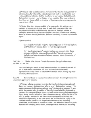 (2) Where an order under this section provides for the transfer of any property or
      liabilities, then, by virtue of the order, that property shall be transferred to and
      vest in, and those liabilities shall be transferred to and become the liabilities of,
      the transferee company ; and in the case of any property, if the order so directs,
      freed from any charge which is, by virtue of the compromise or arrangement, to
      cease to have effect.

      (3) Within thirty days after the making of an order under this section, every
      company in relation to which the order is made shall cause a certified copy
      thereof to be filed with the Registrar for registration. If default is made in
      complying with this sub-section, the company, and every officer of the company
      who is in default, shall be punishable with fine which may extend to five hundred
      rupees.

      (4) In this section

              (a) " property " includes property, rights and powers of every description ;
              and " liabilities " includes duties of every description ; and

              (b) " transferee company " does not include any company other than a
              company within the meaning of this Act ; but " transferor company "
              includes any body corporate, whether a company within the meaning of
              this Act or not.

Sec 394A - Notice to be given to Central Government for applications under
sections 391 and 394.

      The Court shall give notice of every application made to it under section 391 or
      394 to the Central Government, and shall take into consideration the
      representations, if any, made to it by that Government before passing any order
      under any of these sections.

Sec 395 - Power and duty to acquire shares of shareholders dissenting from scheme
or contract approved by majority.

      (1) Where a scheme or contract involving the transfer of shares or any class of
      shares in a company (in this section referred to as " the transferor company ") to
      another company (in this section referred to as " the transferee company "), has,
      within four months after the making of the offer in that behalf by the transferee
      company, been approved by the holders of not less than nine-tenths in value of the
      shares whose transfer is involved (other than shares already held at the date of the
      offer by, or by a nominee for, the transferee company or its subsidiary), the
      transferee company may, at any time within two months after the expiry of the
      said four months, give notice in the prescribed manner to any dissenting
      shareholder, that it desires to acquire his shares ; and when such a notice is given,
      the transferee company, shall, unless, on an application made by the dissenting
 