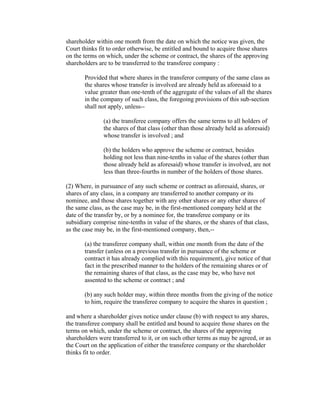shareholder within one month from the date on which the notice was given, the
Court thinks fit to order otherwise, be entitled and bound to acquire those shares
on the terms on which, under the scheme or contract, the shares of the approving
shareholders are to be transferred to the transferee company :

       Provided that where shares in the transferor company of the same class as
       the shares whose transfer is involved are already held as aforesaid to a
       value greater than one-tenth of the aggregate of the values of all the shares
       in the company of such class, the foregoing provisions of this sub-section
       shall not apply, unless--

               (a) the transferee company offers the same terms to all holders of
               the shares of that class (other than those already held as aforesaid)
               whose transfer is involved ; and

               (b) the holders who approve the scheme or contract, besides
               holding not less than nine-tenths in value of the shares (other than
               those already held as aforesaid) whose transfer is involved, are not
               less than three-fourths in number of the holders of those shares.

(2) Where, in pursuance of any such scheme or contract as aforesaid, shares, or
shares of any class, in a company are transferred to another company or its
nominee, and those shares together with any other shares or any other shares of
the same class, as the case may be, in the first-mentioned company held at the
date of the transfer by, or by a nominee for, the transferee company or its
subsidiary comprise nine-tenths in value of the shares, or the shares of that class,
as the case may be, in the first-mentioned company, then,--

       (a) the transferee company shall, within one month from the date of the
       transfer (unless on a previous transfer in pursuance of the scheme or
       contract it has already complied with this requirement), give notice of that
       fact in the prescribed manner to the holders of the remaining shares or of
       the remaining shares of that class, as the case may be, who have not
       assented to the scheme or contract ; and

       (b) any such holder may, within three months from the giving of the notice
       to him, require the transferee company to acquire the shares in question ;

and where a shareholder gives notice under clause (b) with respect to any shares,
the transferee company shall be entitled and bound to acquire those shares on the
terms on which, under the scheme or contract, the shares of the approving
shareholders were transferred to it, or on such other terms as may be agreed, or as
the Court on the application of either the transferee company or the shareholder
thinks fit to order.
 