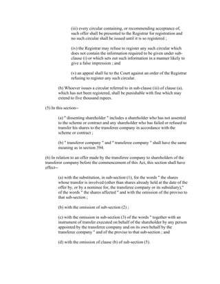 (iii) every circular containing, or recommending acceptance of,
                such offer shall be presented to the Registrar for registration and
                no such circular shall be issued until it is so registered ;

                (iv) the Registrar may refuse to register any such circular which
                does not contain the information required to be given under sub-
                clause (i) or which sets out such information in a manner likely to
                give a false impression ; and

                (v) an appeal shall lie to the Court against an order of the Registrar
                refusing to register any such circular.

        (b) Whoever issues a circular referred to in sub-clause (iii) of clause (a),
        which has not been registered, shall be punishable with fine which may
        extend to five thousand rupees.

(5) In this section--

        (a) " dissenting shareholder " includes a shareholder who has not assented
        to the scheme or contract and any shareholder who has failed or refused to
        transfer his shares to the transferee company in accordance with the
        scheme or contract ;

        (b) " transferor company " and " transferee company " shall have the same
        meaning as in section 394.

(6) In relation to an offer made by the transferee company to shareholders of the
transferor company before the commencement of this Act, this section shall have
effect--

        (a) with the substitution, in sub-section (1), for the words " the shares
        whose transfer is involved (other than shares already held at the date of the
        offer by, or by a nominee for, the transferee company or its subsidiary),"
        of the words " the shares affected " and with the omission of the proviso to
        that sub-section ;

        (b) with the omission of sub-section (2) ;

        (c) with the omission in sub-section (3) of the words " together with an
        instrument of transfer executed on behalf of the shareholder by any person
        appointed by the transferee company and on its own behalf by the
        transferee company " and of the proviso to that sub-section ; and

        (d) with the omission of clause (b) of sub-section (5).
 