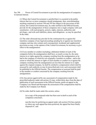 Sec 396 - Power of Central Government to provide for amalgamation of companies
in national interest.

      (1) Where the Central Government is satisfied that it is essential in the public
      interest that two or more companies should amalgamate, then, notwithstanding
      anything contained in sections 394 and 395 but subject to the provisions of this
      section, the Central Government may, by order notified in the Official Gazette,
      provide for the amalgamation of those companies into a single company with such
      constitution ; with such property, powers, rights, interests, authorities and
      privileges ; and with such liabilities, duties, and obligations ; as may be specified
      in the order.

      (2) The order aforesaid may provide for the continuation by or against the
      transferee company of any legal proceedings pending by or against any transferor
      company and may also contain such consequential, incidental and supplemental
      provisions as may, in the opinion of the Central Government, be necessary to give
      effect to the amalgamation.

      (3) Every member or creditor (including a debenture holder) of each of the
      companies before the amalgamation shall have, as nearly as may be, the same
      interest in or rights against the company resulting from the amalgamation as he
      had in the company of which he was originally a member or creditor ; and to the
      extent to which the interest or rights of such member or creditor in or against the
      company resulting from the amalgamation are less than his interest in or rights
      against the original company, he shall be entitled to compensation which shall be
      assessed by such authority as may be prescribed and every such assessment shall
      be published in the Official Gazette. The compensation so assessed shall be paid
      to the member or creditor concerned by the company resulting from the
      amalgamation.

      (3A) Any person aggrieved by any assessment of compensation made by the
      prescribed authority under sub-section (3) may, within thirty days from the date of
      publication of such assessment in the Official Gazette, prefer an appeal to the
      Company Law Board and thereupon the assessment of the compensation shall be
      made by the Company Law Board.

      (4) No order shall be made under this section, unless

             (a) a copy of the proposed order has been sent in draft to each of the
             companies concerned ;

             (aa) the time for preferring an appeal under sub-section (3A) has expired,
             or where any such appeal has been preferred, the appeal has been finally
             disposed of ; and
 