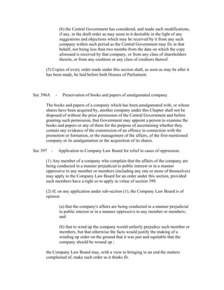 (b) the Central Government has considered, and made such modifications,
                if any, in the draft order as may seem to it desirable in the light of any
                suggestions and objections which may be received by it from any such
                company within such period as the Central Government may fix in that
                behalf, not being less than two months from the date on which the copy
                aforesaid is received by that company, or from any class of shareholders
                therein, or from any creditors or any class of creditors thereof.

      (5) Copies of every order made under this section shall, as soon as may be after it
      has been made, be laid before both Houses of Parliament.



Sec 396A    -     Preservation of books and papers of amalgamated company.

      The books and papers of a company which has been amalgamated with, or whose
      shares have been acquired by, another company under this Chapter shall not be
      disposed of without the prior permission of the Central Government and before
      granting such permission, that Government may appoint a person to examine the
      books and papers or any of them for the purpose of ascertaining whether they
      contain any evidence of the commission of an offence in connection with the
      promotion or formation, or the management of the affairs, of the first-mentioned
      company or its amalgamation or the acquisition of its shares.

Sec 397 -       Application to Company Law Board for relief in cases of oppression.

      (1) Any member of a company who complain that the affairs of the company are
      being conducted in a manner prejudicial to public interest or in a manner
      oppressive to any member or members (including any one or more of themselves)
      may apply to the Company Law Board for an order under this section, provided
      such members have a right so to apply in virtue of section 399.

      (2) If, on any application under sub-section (1), the Company Law Board is of
      opinion

                (a) that the company's affairs are being conducted in a manner prejudicial
                to public interest or in a manner oppressive to any member or members;
                and

                (b) that to wind up the company would unfairly prejudice such member or
                members, but that otherwise the facts would justify the making of a
                winding up order on the ground that it was just and equitable that the
                company should be wound up ;

      the Company Law Board may, with a view to bringing to an end the matters
      complained of, make such order as it thinks fit.
 