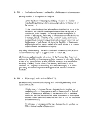 Sec 398   -   Application to Company Law Board for relief in cases of mismanagement.

      (1) Any members of a company who complain

              (a) that the affairs of the company are being conducted in a manner
              prejudicial to public interest or in a manner prejudicial to the interests of
              the company ; or

              (b) that a material change (not being a change brought about by, or in the
              interests of, any creditors including debenture holders, or any class of
              shareholders, of the company) has taken place in the management or
              control of the company, whether by an alteration in its Board of directors
              or manager, or in the ownership of the company's shares, or if it has no
              share capital, in its membership, or in any other manner whatsoever, and
              that by reason of such change, it is likely that the affairs of the company
              will be conducted in a manner prejudicial to public interest or in a manner
              prejudicial to the interests of the company ;

      may apply to the Company Law Board for an order under this section, provided
      such members have a right so to apply in virtue of section 399.

      (2) If, on any application under sub-section (1), the Company Law Board is of
      opinion that the affairs of the company are being conducted as aforesaid or that by
      reason of any material change as aforesaid in the management or control of the
      company, it is likely that the affairs of the company will be conducted as
      aforesaid, the Company Law Board may, with a view to bringing to an end or
      preventing the matters complained of or apprehended, make such order as it
      thinks fit.



Sec 399   -   Right to apply under sections 397 and 398.

      (1) The following members of a company shall have the right to apply under
      section 397 or 398 :

              (a) in the case of a company having a share capital, not less than one
              hundred members of the company or not less than one-tenth of the total
              number of its members, whichever is less, or any member or members
              holding not less than one-tenth of the issued share capital of the company,
              provided that the applicant or applicants have paid all calls and other sums
              due on their shares ;

              (b) in the case of a company not having a share capital, not less than one-
              fifth of the total number of its members.
 
