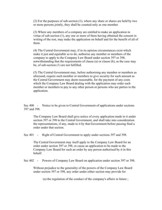 (2) For the purposes of sub-section (1), where any share or shares are held by two
      or more persons jointly, they shall be counted only as one member.

      (3) Where any members of a company are entitled to make an application in
      virtue of sub-section (1), any one or more of them having obtained the consent in
      writing of the rest, may make the application on behalf and for the benefit of all of
      them.

      (4) The Central Government may, if in its opinion circumstances exist which
      make it just and equitable so to do, authorise any member or members of the
      company to apply to the Company Law Board under section 397 or 398,
      notwithstanding that the requirements of clause (a) or clause (b), as the case may
      be, of sub-section (1) are not fulfilled.

      (5) The Central Government may, before authorising any member or members as
      aforesaid, require such member or members to give security for such amount as
      the Central Government may deem reasonable, for the payment of any costs
      which the Company Law Board dealing with the application may order such
      member or members to pay to any other person or persons who are parties to the
      application.



Sec 400 - Notice to be given to Central Government of applications under sections
397 and 398.

      The Company Law Board shall give notice of every application made to it under
      section 397 or 398 to the Central Government, and shall take into consideration
      the representations, if any, made to it by that Government before passing final a
      order under that section.

Sec 401 -    Right of Central Government to apply under sections 397 and 398.

      The Central Government may itself apply to the Company Law Board for an
      order under section 397 or 398, or cause an application to be made to the
      Company Law Board for such an order by any person authorised by it in this
      behalf.

Sec 402 -    Powers of Company Law Board on application under section 397 or 398.

      Without prejudice to the generality of the powers of the Company Law Board
      under section 397 or 398, any order under either section may provide for

             (a) the regulation of the conduct of the company's affairs in future ;
 