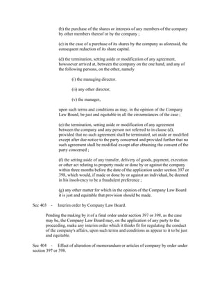 (b) the purchase of the shares or interests of any members of the company
             by other members thereof or by the company ;

             (c) in the case of a purchase of its shares by the company as aforesaid, the
             consequent reduction of its share capital.

             (d) the termination, setting aside or modification of any agreement,
             howsoever arrived at, between the company on the one hand, and any of
             the following persons, on the other, namely

                     (i) the managing director.

                     (ii) any other director,

                     (v) the manager,

             upon such terms and conditions as may, in the opinion of the Company
             Law Board, be just and equitable in all the circumstances of the case ;

             (e) the termination, setting aside or modification of any agreement
             between the company and any person not referred to in clause (d),
             provided that no such agreement shall be terminated, set aside or modified
             except after due notice to the party concerned and provided further that no
             such agreement shall be modified except after obtaining the consent of the
             party concerned ;

             (f) the setting aside of any transfer, delivery of goods, payment, execution
             or other act relating to property made or done by or against the company
             within three months before the date of the application under section 397 or
             398, which would, if made or done by or against an individual, be deemed
             in his insolvency to be a fraudulent preference ;

             (g) any other matter for which in the opinion of the Company Law Board
             it is just and equitable that provision should be made.

Sec 403 -    Interim order by Company Law Board.

      Pending the making by it of a final order under section 397 or 398, as the case
      may be, the Company Law Board may, on the application of any party to the
      proceeding, make any interim order which it thinks fit for regulating the conduct
      of the company's affairs, upon such terms and conditions as appear to it to be just
      and equitable.

Sec 404 - Effect of alteration of memorandum or articles of company by order under
section 397 or 398.
 