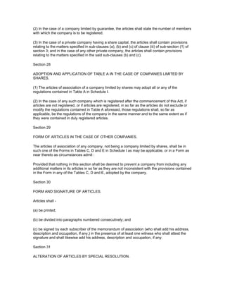 (2) In the case of a company limited by guarantee, the articles shall state the number of members
with which the company is to be registered.

(3) In the case of a private company having a share capital, the articles shall contain provisions
relating to the matters specified in sub-clauses (a), (b) and (c) of clause (iii) of sub-section (1) of
section 3; and in the case of any other private company, the articles shall contain provisions
relating to the matters specified in the said sub-clauses (b) and (c).

Section 28

ADOPTION AND APPLICATION OF TABLE A IN THE CASE OF COMPANIES LIMITED BY
SHARES.

(1) The articles of association of a company limited by shares may adopt all or any of the
regulations contained in Table A in Schedule I.

(2) In the case of any such company which is registered after the commencement of this Act, if
articles are not registered, or if articles are registered, in so far as the articles do not exclude or
modify the regulations contained in Table A aforesaid, those regulations shall, so far as
applicable, be the regulations of the company in the same manner and to the same extent as if
they were contained in duly registered articles.

Section 29

FORM OF ARTICLES IN THE CASE OF OTHER COMPANIES.

The articles of association of any company, not being a company limited by shares, shall be in
such one of the Forms in Tables C, D and E in Schedule I as may be applicable, or in a Form as
near thereto as circumstances admit :

Provided that nothing in this section shall be deemed to prevent a company from including any
additional matters in its articles in so far as they are not inconsistent with the provisions contained
in the Form in any of the Tables C, D and E, adopted by the company.

Section 30

FORM AND SIGNATURE OF ARTICLES.

Articles shall -

(a) be printed;

(b) be divided into paragraphs numbered consecutively; and

(c) be signed by each subscriber of the memorandum of association (who shall add his address,
description and occupation, if any,) in the presence of at least one witness who shall attest the
signature and shall likewise add his address, description and occupation, if any.

Section 31

ALTERATION OF ARTICLES BY SPECIAL RESOLUTION.
 