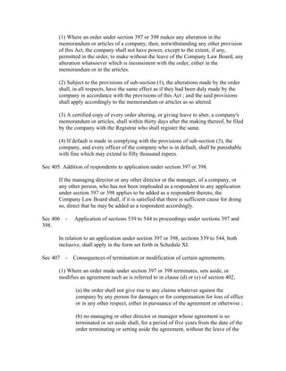 (1) Where an order under section 397 or 398 makes any alteration in the
       memorandum or articles of a company, then, notwithstanding any other provision
       of this Act, the company shall not have power, except to the extent, if any,
       permitted in the order, to make without the leave of the Company Law Board, any
       alteration whatsoever which is inconsistent with the order, either in the
       memorandum or in the articles.

       (2) Subject to the provisions of sub-section (1), the alterations made by the order
       shall, in all respects, have the same effect as if they had been duly made by the
       company in accordance with the provisions of this Act ; and the said provisions
       shall apply accordingly to the memorandum or articles as so altered.

       (3) A certified copy of every order altering, or giving leave to alter, a company's
       memorandum or articles, shall within thirty days after the making thereof, be filed
       by the company with the Registrar who shall register the same.

       (4) If default is made in complying with the provisions of sub-section (3), the
       company, and every officer of the company who is in default, shall be punishable
       with fine which may extend to fifty thousand rupees.

Sec 405. Addition of respondents to application under section 397 or 398.

       If the managing director or any other director or the manager, of a company, or
       any other person, who has not been impleaded as a respondent to any application
       under section 397 or 398 applies to be added as a respondent thereto, the
       Company Law Board shall, if it is satisfied that there is sufficient cause for doing
       so, direct that he may be added as a respondent accordingly.

Sec 406 -     Application of sections 539 to 544 to proceedings under sections 397 and
398.

       In relation to an application under section 397 or 398, sections 539 to 544, both
       inclusive, shall apply in the form set forth in Schedule XI.

Sec 407 - Consequences of termination or modification of certain agreements.

       (1) Where an order made under section 397 or 398 terminates, sets aside, or
       modifies an agreement such as is referred to in clause (d) or (e) of section 402,

              (a) the order shall not give rise to any claims whatever against the
              company by any person for damages or for compensation for loss of office
              or in any other respect, either in pursuance of the agreement or otherwise ;

              (b) no managing or other director or manager whose agreement is so
              terminated or set aside shall, for a period of five years from the date of the
              order terminating or setting aside the agreement, without the leave of the
 