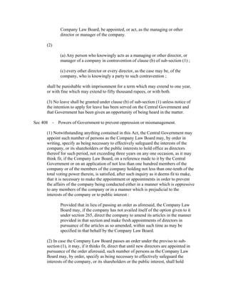Company Law Board, be appointed, or act, as the managing or other
              director or manager of the company.

      (2)

              (a) Any person who knowingly acts as a managing or other director, or
              manager of a company in contravention of clause (b) of sub-section (1) ;

              (c) every other director or every director, as the case may be, of the
              company, who is knowingly a party to such contravention ;

      shall be punishable with imprisonment for a term which may extend to one year,
      or with fine which may extend to fifty thousand rupees, or with both.

      (3) No leave shall be granted under clause (b) of sub-section (1) unless notice of
      the intention to apply for leave has been served on the Central Government and
      that Government has been given an opportunity of being heard in the matter.

Sec 408 - Powers of Government to prevent oppression or mismanagement.

      (1) Notwithstanding anything contained in this Act, the Central Government may
      appoint such number of persons as the Company Law Board may, by order in
      writing, specify as being necessary to effectively safeguard the interests of the
      company, or its shareholders or the public interests to hold office as directors
      thereof for such period, not exceeding three years on any one occasion, as it may
      think fit, if the Company Law Board, on a reference made to it by the Central
      Government or on an application of not less than one hundred members of the
      company or of the members of the company holding not less than one-tenth of the
      total voting power therein, is satisfied, after such inquiry as it deems fit to make,
      that it is necessary to make the appointment or appointments in order to prevent
      the affairs of the company being conducted either in a manner which is oppressive
      to any members of the company or in a manner which is prejudicial to the
      interests of the company or to public interest :

              Provided that in lieu of passing an order as aforesaid, the Company Law
              Board may, if the company has not availed itself of the option given to it
              under section 265, direct the company to amend its articles in the manner
              provided in that section and make fresh appointments of directors in
              pursuance of the articles as so amended, within such time as may be
              specified in that behalf by the Company Law Board.

      (2) In case the Company Law Board passes an order under the proviso to sub-
      section (1), it may, if it thinks fit, direct that until new directors are appointed in
      pursuance of the order aforesaid, such number of persons as the Company Law
      Board may, by order, specify as being necessary to effectively safeguard the
      interests of the company, or its shareholders or the public interest, shall hold
 