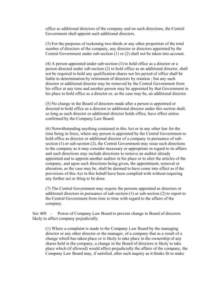 office as additional directors of the company and on such directions, the Central
      Government shall appoint such additional directors.

      (3) For the purposes of reckoning two-thirds or any other proportion of the total
      number of directors of the company, any director or directors appointed by the
      Central Government under sub-section (1) or (2) shall not be taken into account.

      (4) A person appointed under sub-section (1) to hold office as a director or a
      person directed under sub-section (2) to hold office as an additional director, shall
      not be required to hold any qualification shares nor his period of office shall be
      liable to determination by retirement of directors by rotation ; but any such
      director or additional director may be removed by the Central Government from
      his office at any time and another person may be appointed by that Government in
      his place to hold office as a director or, as the case may be, an additional director.

      (5) No change in the Board of directors made after a person is appointed or
      directed to hold office as a director or additional director under this section shall,
      so long as such director or additional director holds office, have effect unless
      confirmed by the Company Law Board.

      (6) Notwithstanding anything contained in this Act or in any other law for the
      time being in force, where any person is appointed by the Central Government to
      hold office as director or additional director of a company in pursuance of sub-
      section (1) or sub-section (2), the Central Government may issue such directions
      to the company as it may consider necessary or appropriate in regard to its affairs
      and such directions may include directions to remove an auditor already
      appointed and to appoint another auditor in his place or to alter the articles of the
      company, and upon such directions being given, the appointment, removal or
      alteration, as the case may be, shall be deemed to have come into effect as if the
      provisions of this Act in this behalf have been complied with without requiring
      any further act or thing to be done.

      (7) The Central Government may require the persons appointed as directors or
      additional directors in pursuance of sub-section (1) or sub-section (2) to report to
      the Central Government from time to time with regard to the affairs of the
      company.

Sec 409 - Power of Company Law Board to prevent change in Board of directors
likely to affect company prejudicially.

      (1) Where a complaint is made to the Company Law Board by the managing
      director or any other director or the manager, of a company that as a result of a
      change which has taken place or is likely to take place in the ownership of any
      shares held in the company, a change in the Board of directors is likely to take
      place which (if allowed) would affect prejudicially the affairs of the company, the
      Company Law Board may, if satisfied, after such inquiry as it thinks fit to make
 