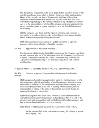 that it is just and proper so to do, by order, direct that no resolution passed or that
       may be passed or no action taken or that may be taken to effect a change in the
       Board of directors after the date of the complaint shall have effect unless
       confirmed by the Company Law Board ; and any such order shall have effect
       notwithstanding anything to the contrary contained in any other provision of this
       Act or in the memorandum or articles of the company, or in any agreement with,
       or any resolution passed in general meeting by, or by the Board of directors of,
       the company.

       (2) The Company Law Board shall have power when any such complaint is
       received by it, to make an interim order to the effect set out in sub-section (1),
       before making or completing the inquiry aforesaid.

       (3) Nothing contained in sub-sections (1) and (2) shall apply to a private
       company, unless it is a subsidiary of a public company.

Sec 410 -     Appointment of Advisory Committee.

       For the purpose of advising the Central Government and the Company Law Board
       on such matters arising out of the administration of this Act as may be referred to
       it by that Government or Board, the Central Government may constitute an
       Advisory Committee consisting of not more than five persons with suitable
       qualifications.


** Sections 411 to 415 omitted by Act 31 of 1965, w.e.f. 15th October, 1965.

Sec 416 -     Contracts by agents of company in which company is undisclosed
principal.

       (1) Every person, being the manager or other agent of a public company or of a
       private company which is a subsidiary of a public company, who enters into a
       contract for or on behalf of the company in which contract the company is an
       undisclosed principal shall, at the time of entering into the contract, make a
       memorandum in writing of the terms of the contract, and specify therein the
       person with whom it is entered into.

       (2) Every such person who enters into a contract as aforesaid shall forthwith
       deliver the memorandum to the company and send copies thereof to each of the
       directors; and such memorandum shall be filed in the office of the company and
       laid before the Board of directors at its next meeting.

       (3) If default is made in complying with the requirements of this section,

               (a) the contract shall, at the option of the company, be voidable as against
               the company ; and
 