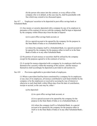 (b) the person who enters into the contract, or every officer of the
              company who is in default, as the case may be, shall be punishable with
              fine which may extend to two thousand rupees.

Sec 417 - Employees' securities to be deposited in post office savings bank or
Scheduled Bank.

       (1) Any money or security deposited with a company by any of its employee in
       pursuance of his contract of service with the company shall be kept or deposited
       by the company within fifteen days from the date of deposit

              (a) in a post office savings bank account, or

              (b) in a special account to be opened by the company for the purpose in
              the State Bank of India or in a Scheduled Bank, or

              (c) where the company itself is a Scheduled Bank, in a special account to
              be opened by the company for the purpose either in itself or in the State
              Bank of India or in any other Scheduled Bank.

       (2) No portion of such moneys or securities shall be utilised by the company
       except for the purposes agreed to in the contracts of service.

       (3) A receipt for moneys deposited with a company by its employee shall not be
       deemed to be a security within the meaning of this section ; and the moneys
       themselves shall accordingly be deposited as provided in sub-section (1).

Sec 418 - Provisions applicable to provident funds of employees.

       (1) Where a provident fund has been constituted by a company for its employees
       or any class of its employees, all moneys contributed to such fund (whether by the
       company or by the employees) or received or accruing by way of interest or
       otherwise to such fund shall, within fifteen days from the date of contribution,
       receipt or accrual, as the case may be, either -

              (a) be deposited -

                     (i) in a post office savings bank account, or

                     (ii) in a special account to be opened by the company for the
                     purpose in the State Bank of India or in a Scheduled Bank, or

                     (iii) where the company itself is a Scheduled Bank, in a special
                     account to be opened by the company for the purpose either in
                     itself or in the State Bank of India or in any other Scheduled Bank ;
                     or
 