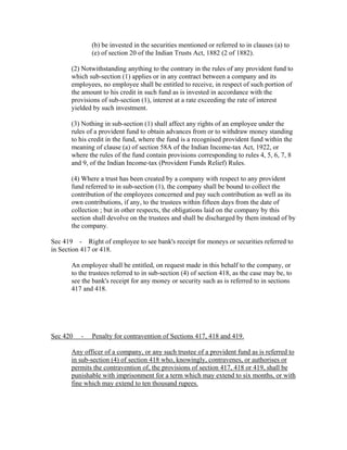 (b) be invested in the securities mentioned or referred to in clauses (a) to
              (e) of section 20 of the Indian Trusts Act, 1882 (2 of 1882).

       (2) Notwithstanding anything to the contrary in the rules of any provident fund to
       which sub-section (1) applies or in any contract between a company and its
       employees, no employee shall be entitled to receive, in respect of such portion of
       the amount to his credit in such fund as is invested in accordance with the
       provisions of sub-section (1), interest at a rate exceeding the rate of interest
       yielded by such investment.

       (3) Nothing in sub-section (1) shall affect any rights of an employee under the
       rules of a provident fund to obtain advances from or to withdraw money standing
       to his credit in the fund, where the fund is a recognised provident fund within the
       meaning of clause (a) of section 58A of the Indian Income-tax Act, 1922, or
       where the rules of the fund contain provisions corresponding to rules 4, 5, 6, 7, 8
       and 9, of the Indian Income-tax (Provident Funds Relief) Rules.

       (4) Where a trust has been created by a company with respect to any provident
       fund referred to in sub-section (1), the company shall be bound to collect the
       contribution of the employees concerned and pay such contribution as well as its
       own contributions, if any, to the trustees within fifteen days from the date of
       collection ; but in other respects, the obligations laid on the company by this
       section shall devolve on the trustees and shall be discharged by them instead of by
       the company.

Sec 419 - Right of employee to see bank's receipt for moneys or securities referred to
in Section 417 or 418.

       An employee shall be entitled, on request made in this behalf to the company, or
       to the trustees referred to in sub-section (4) of section 418, as the case may be, to
       see the bank's receipt for any money or security such as is referred to in sections
       417 and 418.




Sec 420   -   Penalty for contravention of Sections 417, 418 and 419.

       Any officer of a company, or any such trustee of a provident fund as is referred to
       in sub-section (4) of section 418 who, knowingly, contravenes, or authorises or
       permits the contravention of, the provisions of section 417, 418 or 419, shall be
       punishable with imprisonment for a term which may extend to six months, or with
       fine which may extend to ten thousand rupees.
 