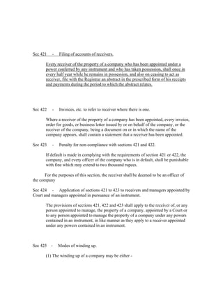 Sec 421    -   Filing of accounts of receivers.

       Every receiver of the property of a company who has been appointed under a
       power conferred by any instrument and who has taken possession, shall once in
       every half year while he remains in possession, and also on ceasing to act as
       receiver, file with the Registrar an abstract in the prescribed form of his receipts
       and payments during the period to which the abstract relates.




Sec 422    -   Invoices, etc. to refer to receiver where there is one.

       Where a receiver of the property of a company has been appointed, every invoice,
       order for goods, or business letter issued by or on behalf of the company, or the
       receiver of the company, being a document on or in which the name of the
       company appears, shall contain a statement that a receiver has been appointed.

Sec 423    -   Penalty for non-compliance with sections 421 and 422.

       If default is made in complying with the requirements of section 421 or 422, the
       company, and every officer of the company who is in default, shall be punishable
       with fine which may extend to two thousand rupees.

      For the purposes of this section, the receiver shall be deemed to be an officer of
the company

Sec 424 - Application of sections 421 to 423 to receivers and managers appointed by
Court and managers appointed in pursuance of an instrument.

       The provisions of sections 421, 422 and 423 shall apply to the receiver of, or any
       person appointed to manage, the property of a company, appointed by a Court or
       to any person appointed to manage the property of a company under any powers
       contained in an instrument, in like manner as they apply to a receiver appointed
       under any powers contained in an instrument.



Sec 425 -      Modes of winding up.

       (1) The winding up of a company may be either -
 