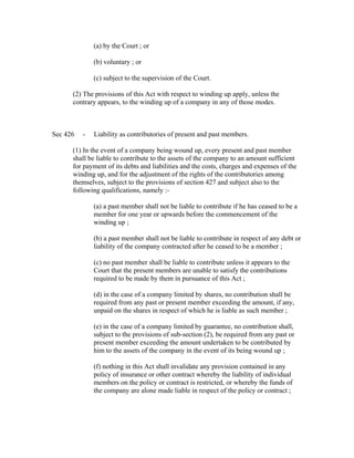 (a) by the Court ; or

              (b) voluntary ; or

              (c) subject to the supervision of the Court.

      (2) The provisions of this Act with respect to winding up apply, unless the
      contrary appears, to the winding up of a company in any of those modes.



Sec 426   -   Liability as contributories of present and past members.

      (1) In the event of a company being wound up, every present and past member
      shall be liable to contribute to the assets of the company to an amount sufficient
      for payment of its debts and liabilities and the costs, charges and expenses of the
      winding up, and for the adjustment of the rights of the contributories among
      themselves, subject to the provisions of section 427 and subject also to the
      following qualifications, namely :-

              (a) a past member shall not be liable to contribute if he has ceased to be a
              member for one year or upwards before the commencement of the
              winding up ;

              (b) a past member shall not be liable to contribute in respect of any debt or
              liability of the company contracted after he ceased to be a member ;

              (c) no past member shall be liable to contribute unless it appears to the
              Court that the present members are unable to satisfy the contributions
              required to be made by them in pursuance of this Act ;

              (d) in the case of a company limited by shares, no contribution shall be
              required from any past or present member exceeding the amount, if any,
              unpaid on the shares in respect of which he is liable as such member ;

              (e) in the case of a company limited by guarantee, no contribution shall,
              subject to the provisions of sub-section (2), be required from any past or
              present member exceeding the amount undertaken to be contributed by
              him to the assets of the company in the event of its being wound up ;

              (f) nothing in this Act shall invalidate any provision contained in any
              policy of insurance or other contract whereby the liability of individual
              members on the policy or contract is restricted, or whereby the funds of
              the company are alone made liable in respect of the policy or contract ;
 