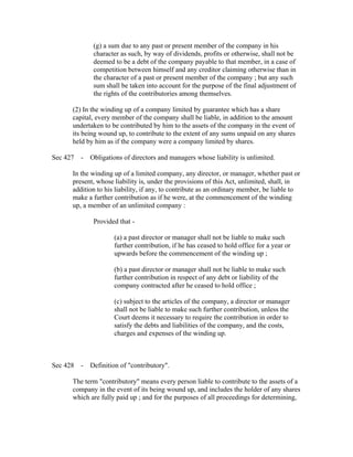 (g) a sum due to any past or present member of the company in his
              character as such, by way of dividends, profits or otherwise, shall not be
              deemed to be a debt of the company payable to that member, in a case of
              competition between himself and any creditor claiming otherwise than in
              the character of a past or present member of the company ; but any such
              sum shall be taken into account for the purpose of the final adjustment of
              the rights of the contributories among themselves.

       (2) In the winding up of a company limited by guarantee which has a share
       capital, every member of the company shall be liable, in addition to the amount
       undertaken to be contributed by him to the assets of the company in the event of
       its being wound up, to contribute to the extent of any sums unpaid on any shares
       held by him as if the company were a company limited by shares.

Sec 427 - Obligations of directors and managers whose liability is unlimited.

       In the winding up of a limited company, any director, or manager, whether past or
       present, whose liability is, under the provisions of this Act, unlimited, shall, in
       addition to his liability, if any, to contribute as an ordinary member, be liable to
       make a further contribution as if he were, at the commencement of the winding
       up, a member of an unlimited company :

              Provided that -

                      (a) a past director or manager shall not be liable to make such
                      further contribution, if he has ceased to hold office for a year or
                      upwards before the commencement of the winding up ;

                      (b) a past director or manager shall not be liable to make such
                      further contribution in respect of any debt or liability of the
                      company contracted after he ceased to hold office ;

                      (c) subject to the articles of the company, a director or manager
                      shall not be liable to make such further contribution, unless the
                      Court deems it necessary to require the contribution in order to
                      satisfy the debts and liabilities of the company, and the costs,
                      charges and expenses of the winding up.



Sec 428 - Definition of "contributory".

       The term "contributory" means every person liable to contribute to the assets of a
       company in the event of its being wound up, and includes the holder of any shares
       which are fully paid up ; and for the purposes of all proceedings for determining,
 