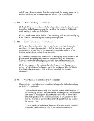 and all proceedings prior to the final determination of, the persons who are to be
      deemed contributories, includes any person alleged to be a contributory.



Sec 429   -   Nature of liability of contributory.

      (1) The liability of a contributory shall create a debt accruing due from him at the
      time when his liability commenced, but payable at the times specified in calls
      made on him for enforcing the liability.

      (2) No claim founded on the liability of a contributory shall be cognizable by any
      Court of Small Causes sitting outside the presidency towns.

Sec 430 - Contributories in case of death of member.

      (1) If a contributory dies either before or after he has been placed on the list of
      contributories, his legal representatives shall be liable in a due course of
      administration, to contribute to the asset of the company in discharge of his
      liability, and shall be contributories accordingly.

      (2) If the legal representatives make default in paying any money ordered to be
      paid by them, proceedings may be taken for administering the estate of the
      deceased contributory and compelling payment thereout of the money due.

      (3) For the purposes of this section, where the deceased contributory was a
      member of a Hindu joint family governed by the Mitakshara School of Hindu
      Law, his legal representatives shall be deemed to include the surviving
      coparceners.



Sec 431   - Contributories in case of insolvency of member.

      If a contributory is adjudged insolvent, either before or after he has been placed
      on the list of contributories,

              (a) his assignees in insolvency shall represent him for all the purposes of
              the winding up, and shall be contributories accordingly, and may be called
              on to admit to proof against the estate of the insolvent, or otherwise to
              allow to be paid out of his assets in due course of law, any money due
              from the insolvent in respect of his liability to contribute to the assets of
              the company ; and

              (b) there may be proved against the estate of the insolvent the estimated
              value of his liability to future calls as well as calls already made.
 