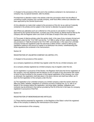 (1) Subject to the provisions of this Act and to the conditions contained in its memorandum, a
company may, by special resolution, alter its articles :

Provided that no alteration made in the articles under this sub-section which has the effect of
converting a public company into a private company, shall have effect unless such alteration has
been approved by the Central Government.

(2) Any alteration so made shall, subject to the provisions of this Act, be as valid as if originally
contained in the articles and be subject in like manner to alteration by special resolution.

(2A) Where any alteration such as is referred to in the proviso to sub-section (1) has been
approved by the Central Government, a printed copy of the articles as altered shall be filed by the
company with the Registrar within one month of the date of receipt of the order of approval.

(3) The power of altering articles under this section shall, in the case of any company formed and
registered under Act No. 19 of 1857 and Act No. 7 of 1860 or either of them, extend to altering
any provisions in Table B annexed to Act 19 of 1857, and shall also, in the case of an unlimited
company formed and registered under the said Acts or either of them, extend to altering any
regulations relating to the amount of capital or its distribution into shares, notwithstanding that
those regulations are contained in the memorandum.

Section 32

REGISTRATION OF UNLIMITED COMPANY AS LIMITED, ETC.

(1) Subject to the provisions of this section -

(a) a company registered as unlimited may register under this Act as a limited company; and

(b) a company already registered as a limited company may re-register under this Act.

(2) On registration in pursuance of this Section, the Registrar shall close the former registration of
the company, and may dispense with the delivery to him of copies of any documents with copies
of which he was furnished on the occasion of the original registration of the company; but, save
as aforesaid, the registration shall take place in the same manner and shall have effect, as if it
were the first registration of the company under this Act.

(3) The registration of an unlimited company as a limited company under this section shall not
affect any debts, liabilities, obligations or contracts incurred or entered into, by, to, with or on
behalf of, the company before the registration, and those debts, liabilities, obligations and
contracts may be enforced in the manner provided by Part IX of this Act in the case of a company
registered in pursuance of that Part.

Section 33

REGISTRATION OF MEMORANDUM AND ARTICLES.

(1) There shall be presented for registration, to the Registrar of the State in which the registered
office of the company is stated by the memorandum to be situate -

(a) the memorandum of the company;
 
