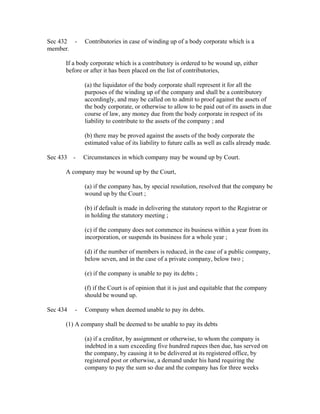 Sec 432 -     Contributories in case of winding up of a body corporate which is a
member.

      If a body corporate which is a contributory is ordered to be wound up, either
      before or after it has been placed on the list of contributories,

              (a) the liquidator of the body corporate shall represent it for all the
              purposes of the winding up of the company and shall be a contributory
              accordingly, and may be called on to admit to proof against the assets of
              the body corporate, or otherwise to allow to be paid out of its assets in due
              course of law, any money due from the body corporate in respect of its
              liability to contribute to the assets of the company ; and

              (b) there may be proved against the assets of the body corporate the
              estimated value of its liability to future calls as well as calls already made.

Sec 433 -     Circumstances in which company may be wound up by Court.

      A company may be wound up by the Court,

              (a) if the company has, by special resolution, resolved that the company be
              wound up by the Court ;

              (b) if default is made in delivering the statutory report to the Registrar or
              in holding the statutory meeting ;

              (c) if the company does not commence its business within a year from its
              incorporation, or suspends its business for a whole year ;

              (d) if the number of members is reduced, in the case of a public company,
              below seven, and in the case of a private company, below two ;

              (e) if the company is unable to pay its debts ;

              (f) if the Court is of opinion that it is just and equitable that the company
              should be wound up.

Sec 434   -   Company when deemed unable to pay its debts.

      (1) A company shall be deemed to be unable to pay its debts

              (a) if a creditor, by assignment or otherwise, to whom the company is
              indebted in a sum exceeding five hundred rupees then due, has served on
              the company, by causing it to be delivered at its registered office, by
              registered post or otherwise, a demand under his hand requiring the
              company to pay the sum so due and the company has for three weeks
 