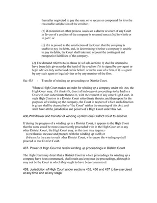 thereafter neglected to pay the sum, or to secure or compound for it to the
               reasonable satisfaction of the creditor ;

               (b) if execution or other process issued on a decree or order of any Court
               in favour of a creditor of the company is returned unsatisfied in whole or
               in part ; or

               (c) if it is proved to the satisfaction of the Court that the company is
               unable to pay its debts, and, in determining whether a company is unable
               to pay its debts, the Court shall take into account the contingent and
               prospective liabilities of the company.

       (2) The demand referred to in clause (a) of sub-section (1) shall be deemed to
       have been duly given under the hand of the creditor if it is signed by any agent or
       legal adviser duly authorised on his behalf, or in the case of a firm, if it is signed
       by any such agent or legal adviser or by any member of the firm.

Sec 435    -   Transfer of winding up proceedings to District Court.

       Where a High Court makes an order for winding up a company under this Act, the
       High Court may, if it thinks fit, direct all subsequent proceedings to be had in a
       District Court subordinate thereto or, with the consent of any other High Court, in
       such High Court or in a District Court subordinate thereto; and thereupon for the
       purposes of winding up the company, the Court in respect of which such direction
       is given shall be deemed to be "the Court" within the meaning of this Act, and
       shall have all the jurisdiction and powers of a High Court under this Act.

436.Withdrawal and transfer of winding up from one District Court to another

If during the progress of a winding up in a District Court, it appears to the High Court
that the same could be more conveniently proceeded with in the High Court or in any
other District Court, the High Court may, as the case may require,-
   (a) withdraw the case and proceed with the winding up itself; or
   (b) transfer the case to such other District Court, whereupon the winding up shall
proceed in that District Court.

437. Power of High Court to retain winding up proceedings in District Court

The High Court may direct that a District Court in which proceedings for winding up a
company have been commenced, shall retain and continue the proceedings, although it
may not be the Court in which they ought to have been commenced.

438. Jurisdiction of High Court under sections 435, 436 and 437 to be exercised
at any time and at any stage
 