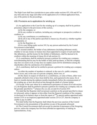 The High Court shall have jurisdiction to pass orders under sections 435, 436 and 437 at
any time and at any stage and either on the application of or without application from,
any of the parties to the proceedings.

439. Provisions as to applications for winding up

   (1) An application to the Court for the winding up of a company shall be by petition
presented, subject to the provisions of this section,-
      (a) by the company; or
      (b) by any creditor or creditors, including any contingent or prospective creditor or
creditors; or
      (c) by any contributory or contributories; or
      (d) by all or any of the parties specified in clauses (a), (b) and (c), whether together
or separately; or
      (e) by the Registrar; or
      (f) in a case falling under section 243, by any person authorised by the Central
Government in that behalf.
   (2) A secured creditor, the holder of any debentures (including debenture stock),
whether or not any trustee or trustees have been appointed in respect of such and other
like debentures, and the trustee for the holders of debentures, shall be deemed to be
creditors within the meaning of clause (b) of sub-section (1).
   (3) A contributory shall be entitled to present a petition for winding up a company,
notwithstanding that he may be the holder of fully paid-up shares, or that the company
may have no assets at all, or may have no surplus assets left for distribution among the
shareholders after the satisfaction of its liabilities.
   (4) A contributory shall not be entitled to present a petition for winding up a company
unless-
      (a) either the number of members is reduced, in the case of a. public company,
below seven, and, in the case of a private company, below two; or
      (b) the shares in respect of which he is a contributory, or some of them, either were
originally allotted to him or have been held by him, and registered in his name, for at
least six months during the eighteen months immediately before the commencement of
the winding up, or have devolved on him through the death of a former holder.
   (5) Except, in the case where he is authorised in pursuance of clause (f) of sub-section
(1), the Registrar shall be entitled to present a petition for winding up a company only on
the grounds specified in 297[clauses (b), (c), (d), (e) and (f) of section 433:
   Provided that the Registrar shall not present a petition on the ground specified in clause
(e) aforesaid, unless it appears to him either from the financial condition of the company
as disclosed in its balance sheet or from the report of 298[a special auditor appointed under
section 233A or an inspector] appointed under section 235 or 237, that the company is
unable to pay its debts:
   Provided further that the Registrar shall obtain the previous sanction of the Central
Government to the presentation of the petition on any of the grounds aforesaid.
   (6) The Central Government shall not accord its sanction in pursuance of the foregoing
proviso, unless the company has first been afforded an opportunity of making its
representations, if any.
 