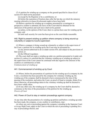 (7) A petition for winding up a company on the ground specified in clause (b) of
section 433 shall not be presented-
     (a) except by the Registrar or by a contributory; or
     (b) before the expiration of fourteen days after the last day on which the statutory
meeting referred to in clause (b) aforesaid ought to have been held.
  (8) Before a petition for winding up a company presented by a contingent or
prospective creditor is admitted, the leave of the Court shall be obtained for the
admission of the petition and such leave shall not be granted-
     (a) unless, in the opinion of the Court, there is a prima facie case for winding up the
company; and
     (b) until such security for costs has been given as the court thinks reasonable.

440. Right to present winding up petition where company is being wound-up
voluntarily or subject to Courts supervision

   (1) Where a company is being wound-up voluntarily or subject to the supervision of
the Court, a petition for its winding up by the Court may be presented by-
      (a) any person authorised to do so under section 439, and subject to the provisions of
that section; or
      (b) the Official Liquidator.
  (2) The court shall not make a winding up order on a petition presented to it under sub-
section (1), unless it is satisfied that the voluntary winding up or winding up subject to
the supervision of the Court cannot be continued with due regard to the interests of the
creditors or contributories or both.
Commencement of winding up

441. Commencement of winding up by Court

   (1) Where, before the presentation of a petition for the winding up of a company by the
Court, a resolution has been passed by the company for voluntary winding up, the
winding up of the company shall be deemed to have commenced at the time of the
passing of the resolution, and unless the Court, on proof of fraud or mistake, thinks fit to
direct otherwise, all proceedings taken in the voluntary winding up shall be deemed to
have been validly taken.
   (2) In any other case, the winding up of a company by the Court shall be deemed to
commence at the time of the presentation of the petition for the winding up.
Powers of Court

442. Power of Court to stay or restrain proceedings against company

At any time after the presentation of a winding up petition and before a winding up order
has been made, the company, or any creditor or contributory, may-
   (a) where any suit or proceeding against the company is pending in the Supreme Court
or in any High Court, apply to the Court in which the suit or proceeding is pending for a
stay of proceedings therein; and
 